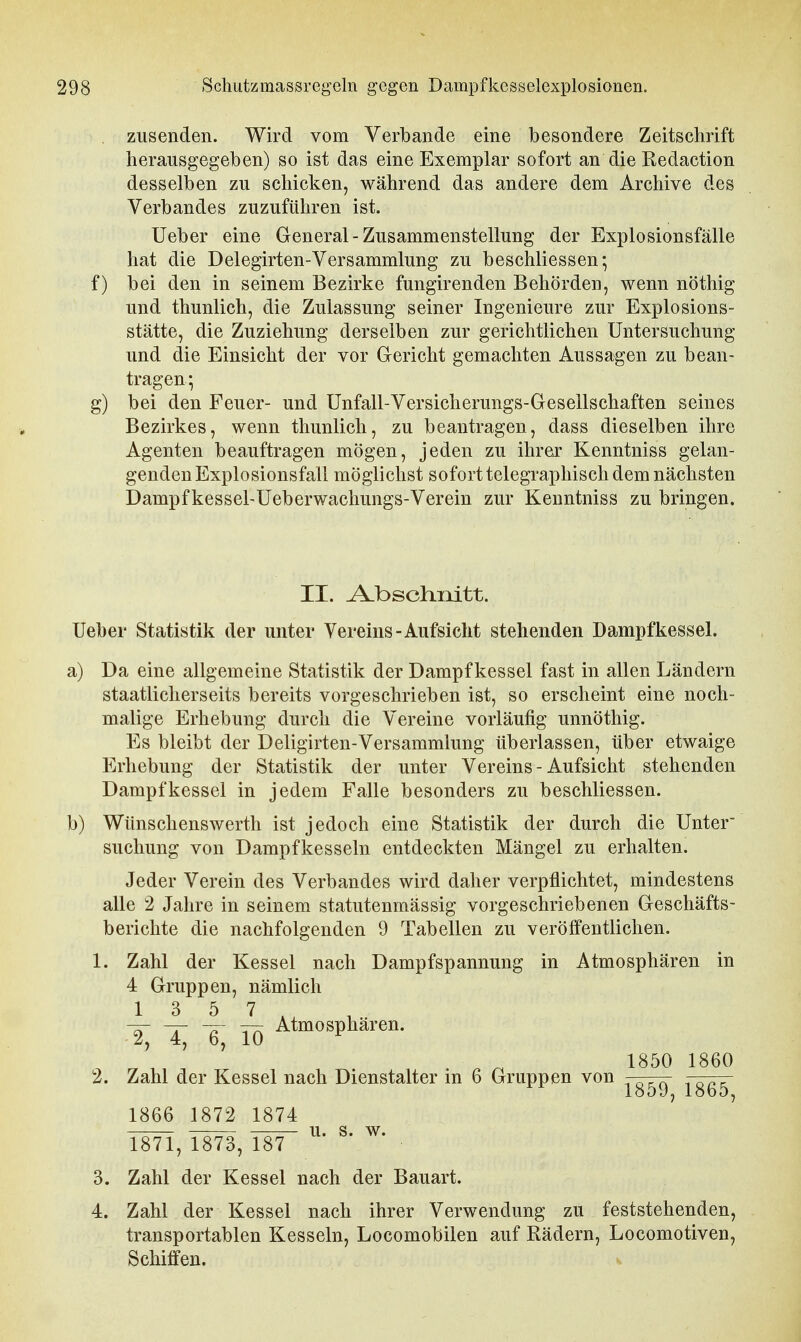 zusenden. Wird vom Verbände eine besondere Zeitschrift herausgegeben) so ist das eine Exemplar sofort an die Redaction desselben zu schicken, während das andere dem Archive des Verbandes zuzuführen ist. Ueber eine Greneral-Zusammenstellung der Explosionsfälle hat die Delegirten-Versammlung zu beschliessen; f) bei den in seinem Bezirke fungirenden Behörden, wenn nöthig und thunlich, die Zulassung seiner Ingenieure zur Explosions- stätte, die Zuziehung derselben zur gerichtlichen Untersuchung und die Einsicht der vor Gericht gemachten Aussagen zu bean- tragen • g) bei den Feuer- und Unfall-Versicherungs-Gesellschaften seines Bezirkes, wenn thunlich, zu beantragen, dass dieselben ihre Agenten beauftragen mögen, jeden zu ihrer Kenntniss gelan- genden Explosionsfall möglichst sofort telegraphisch dem nächsten Dampfkessel-Ueberwachungs-Verein zur Kenntniss zu bringen. II. Abschnitt, lieber Statistik der unter Vereins-Aufsicht stehenden Dampfkessel. a) Da eine allgemeine Statistik der Dampfkessel fast in allen Ländern staatlicherseits bereits vorgeschrieben ist, so erscheint eine noch- malige Erhebung durch die Vereine vorläufig unnöthig. Es bleibt der Deligirten-Versammlung überlassen, über etwaige Erhebung der Statistik der unter Vereins - Aufsicht stehenden Dampfkessel in jedem Falle besonders zu beschliessen. b) Wünschenswerth ist jedoch eine Statistik der durch die Unter' suchung von Dampfkesseln entdeckten Mängel zu erhalten. Jeder Verein des Verbandes wird daher verpflichtet, mindestens alle 2 Jahre in seinem statutenmässig vorgeschriebenen Geschäfts- berichte die nachfolgenden 9 Tabellen zu veröffentlichen. 1. Zahl der Kessel nach Dampfspannung in Atmosphären in 4 Gruppen, nämlich T, -6, lö Atmosphären. 1850 1860 2. Zahl der Kessel nach Dienstalter in 6 Gruppen von j-g^ 1865^ 1866 1872 1874 1871, 1873, 18^ ^' ^* 3. Zahl der Kessel nach der Bauart. 4. Zahl der Kessel nach ihrer Verwendung zu feststehenden, transportablen Kesseln, Locomobilen auf Rädern, Locomotiven, Schiffen,