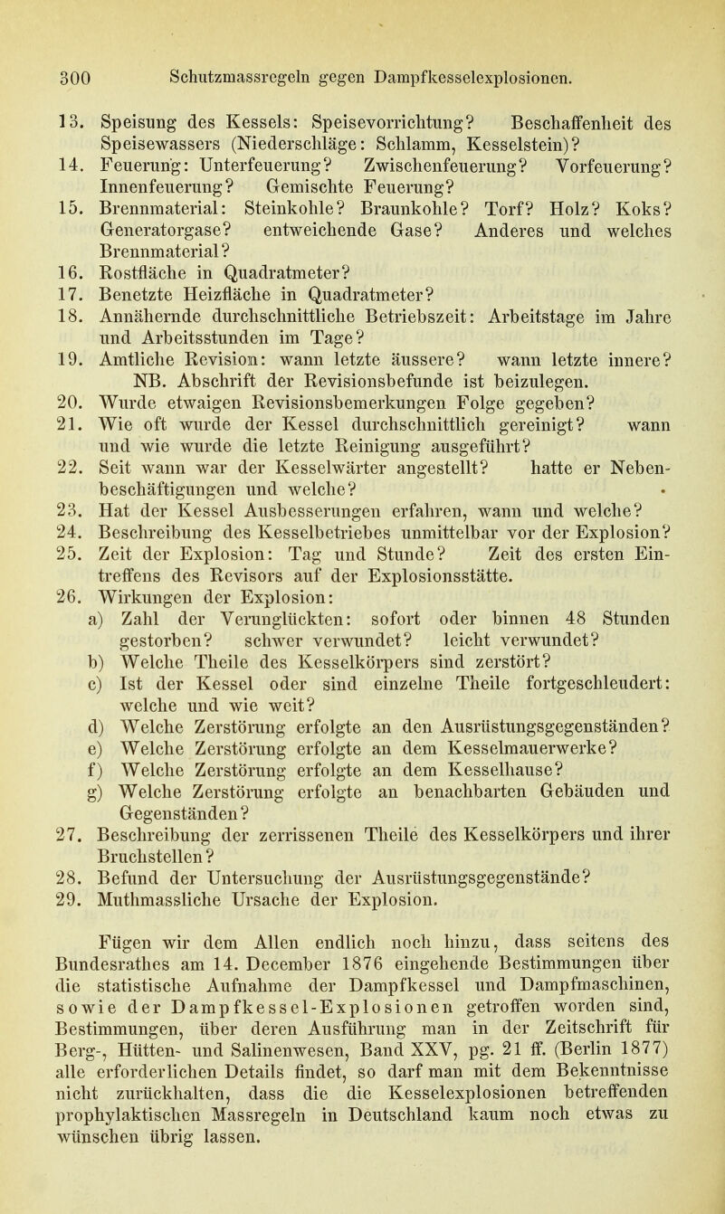 13. Speisung des Kessels: Speisevomchtuiig? Beschaffenheit des Speisewassers (Niederschläge: Schlamm, Kesselstein)? 14. Feuerung: Unterfeuerung? Zwischenfeuerung? Vorfeuerung? Innenfeuerung? Gemischte Feuerung? 15. Brennmaterial: Steinkohle? Braunkohle? Torf? Holz? Koks? Generatorgase? entweichende Gase? Anderes und welches Brennmaterial? 16. Rostfläche in Quadratmeter? 17. Benetzte Heizfläche in Quadratmeter? 18. Annähernde durchschnittliche Betriebszeit: Arbeitstage im Jahre und Arbeitsstunden im Tage? 19. Amtliche Revision: wann letzte äussere? wann letzte innere? NB. Abschrift der Revisionsbefunde ist beizulegen. 20. Wurde etwaigen Revisionsbemerkungen Folge gegeben? 21. Wie oft wurde der Kessel durchschnittlich gereinigt? wann und wie wurde die letzte Reinigung ausgeführt? 22. Seit wann war der Kesselwärter angestellt? hatte er Neben- beschäftigungen und welche? 23. Hat der Kessel Ausbesserungen erfahren, wann und welche? 24. Beschreibung des Kesselbetriebes unmittelbar vor der Explosion? 25. Zeit der Explosion: Tag und Stunde? Zeit des ersten Ein- treffens des Revisors auf der Explosionsstätte. 26. Wirkungen der Explosion: a) Zahl der Verunglückten: sofort oder binnen 48 Stunden gestorben? schwer verwundet? leicht verwundet? b) Welche Theile des Kesselkörpers sind zerstört? c) Ist der Kessel oder sind einzelne Theile fortgeschleudert: welche und wie weit? d) Welche Zerstörung erfolgte an den Ausrüstungsgegenständen? e) Welche Zerstörung erfolgte an dem Kesselmauerwerke? f) Welche Zerstörung erfolgte an dem Kesselhause? g) Welche Zerstörung erfolgte an benachbarten Gebäuden und Gegenständen ? 27. Beschreibung der zerrissenen Theile des Kesselkörpers und ihrer Bruchstellen ? 28. Befund der Untersuchung der Ausrüstungsgegenstände? 29. Muthmassliche Ursache der Explosion. Fügen wir dem Allen endlich noch hinzu, dass seitens des Bundesrathes am 14. December 1876 eingehende Bestimmungen über die statistische Aufnahme der Dampfkessel und Dampfmaschinen, sowie der Dampfkessel-Explosionen getroffen worden sind, Bestimmungen, über deren Ausführung man in der Zeitschrift für Berg-, Hütten- und Salinenwesen, Band XXV, pg. 21 ff. (Berlin 1877) alle erforderlichen Details findet, so darf man mit dem Bekenntnisse nicht zurückhalten, dass die die Kesselexplosionen betreffenden prophylaktischen Massregeln in Deutschland kaum noch etwas zu wünschen übrig lassen.