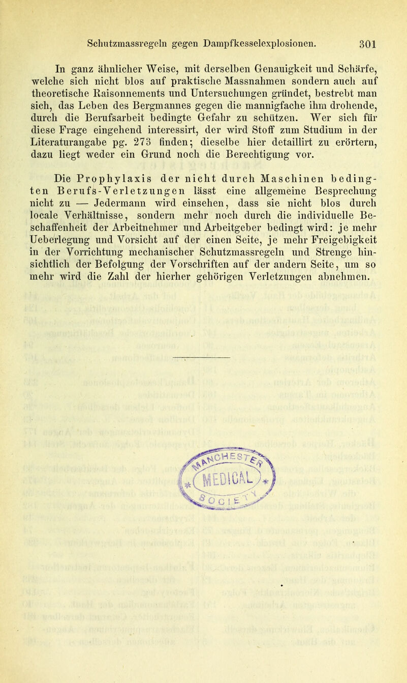 In ganz ähnlicher Weise, mit derselben Genauigkeit und Schärfe, welche sich nicht blos auf praktische Massnahmen sondern auch auf theoretische Raisonnements und Untersuchungen gründet, bestrebt man sich, das Leben des Bergmannes gegen die mannigfache ihm drohende, durch die Berufsarbeit bedingte Gefahr zu schützen. Wer sich für diese Frage eingehend interessirt, der wird Stoff zum Studium in der Literaturangabe pg. 273 finden*, dieselbe hier detaillirt zu erörtern, dazu liegt weder ein Grund noch die Berechtigung vor. Die Prophylaxis der nicht durch Maschinen beding- ten Berufs-Verletzungen lässt eine allgemeine Besprechung nicht zu — Jedermann wird einsehen, dass sie nicht blos durch locale Verhältnisse, sondern mehr noch durch die individuelle Be- schaffenheit der Arbeitnehmer und Arbeitgeber bedingt wird: je mehr Ueberlegung und Vorsicht auf der einen Seite, je mehr Freigebigkeit in der Vorrichtung mechanischer Schutzmassregeln und Strenge hin- sichtlich der Befolgung der Vorschriften auf der andern Seite, um so mehr wird die Zahl der hierher gehörigen Verletzungen abnehmen.