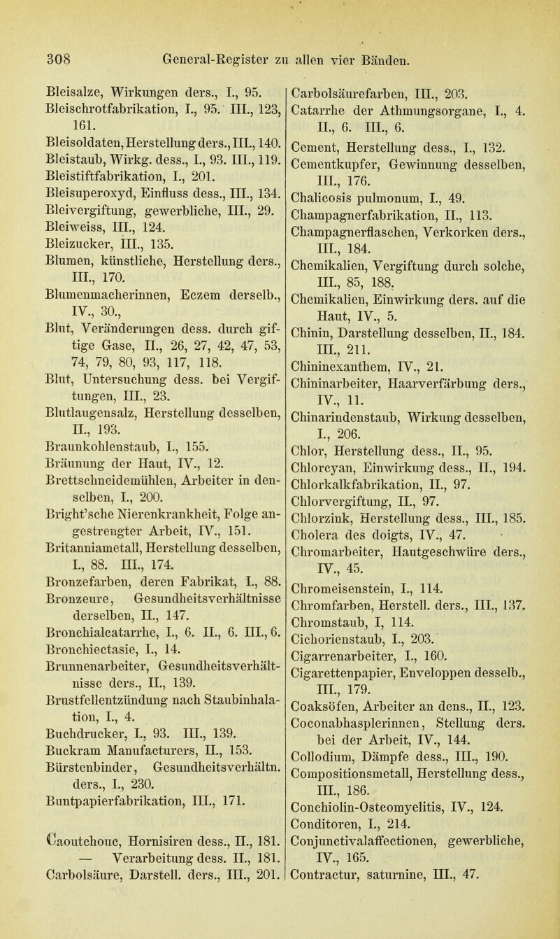 Bleisalze, Wirkungen ders., I., 95. Bleischrotfabrikation, L, 95. III., 123, 161. Bleisoldaten, Herstellung ders., III., 140. Bleistaub, Wirkg. dess., I., 93. III., 119. Bleistiftfabrikation, I., 201. Bleisuperoxyd, Einfluss dess., III., 134. Bleivergiftung, gewerbliche, III., 29. Bleiweiss, III., 124. Bleizucker, III., 135. Blumen, künstliche, Herstellung ders., III. , 170. Blumenmacherinnen, Eczem derselb., IV. , 30., Blut, Veränderungen dess. durch gif- tige Gase, IL, 26, 27, 42, 47, 53, 74, 79, 80, 93, 117, 118. Blut, Untersuchung dess. bei Vergif- tungen, III, 23. Blutlaugensalz, Herstellung desselben, IL, 193. Braunkohlenstaub, L, 155. Bräunung der Haut, IV., 12. Brettschneidemühlen, Arbeiter in den- selben, L, 200. Bright'sche Nierenkrankheit, Folge an- gestrengter Arbeit, IV., 151. Britanniametall, Herstellung desselben, L, 88. III., 174. Bronzefarben, deren Fabrikat, L, 88. Bronzeure, Gesundheitsverhältnisse derselben, IL, 147. Bronchialcatarrhe, L, 6. IL, 6. III., 6. Bronchiectasie, L, 14. Brunnenarbeiter, Gesundheitsverhält- nisse ders., IL, 139. Brustfellentzündung nach Staubinhala- tion, L, 4. Buchdrucker, L, 93. III., 139. Buckram Manufacturers, IL, 153. Bürstenbinder, Gesundheitsverhältn. ders., L, 230. Bantpapierfabrikation, III., 171. Caoutchouc, Hornisiren dess., IL, 181. — Verarbeitung dess. IL, 181. Carbolsäure, Darstell, ders., III., 201. Carbolsäurefarben, III., 203. Catarrhe der Athmungsorgane, L, 4. IL, 6. HL, 6. Cement, Herstellung dess., L, 132. Cementkupfer, Gewinnung desselben, III., 176. Chalicosis pulmonum, L, 49. Champagnerfabrikation, IL, 113. Champagnerflaschen, Verkorken ders., III., 184. Chemikalien, Vergiftung durch solche, III. , 85, 188, Chemikalien, Einwirkung ders. auf die Haut, IV., 5. Chinin, Darstellung desselben, IL, 184. IIL, 211. Chininexanthem, IV., 21. Chininarbeiter, Haarverfärbung ders., IV. , 11. Chinarindenstaub, Wirkung desselben, L, 206. Chlor, Herstellung dess., IL, 95. Chlorcyan, Einwirkung dess., IL, 194. Chlorkalkfabrikation, IL, 97. Chlorvergiftung, IL, 97. Chlorzink, Herstellung dess., III., 185. Cholera des doigts, IV., 47. Chromarbeiter, Hautgeschwüre ders., IV., 45. Chromeisenstein, L, 114. Chromfarben, Herstell, ders., IIL, 137. Chromstaub, I, 114. Cichorienstaub, L, 203. Cigarrenarbeiter, L, 160. Cigarettenpapier, Enveloppen desselb., IIL, 179. Coaksöfen, Arbeiter an dens., IL, 123. Coconabhasplerinnen, Stellung ders. bei der Arbeit, IV., 144. Collodium, Dämpfe dess., IIL, 190. Compositionsmetall, Herstellung dess., IIL, 186. Conchiolin-Osteomyelitis, IV., 124. Conditoren, L, 214. Conjunctivalaffectionen, gewerbliche, IV., 165. Contractur, saturnine, III., 47.