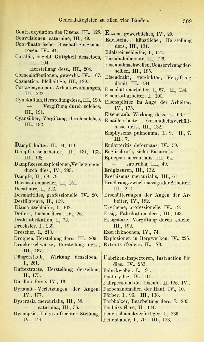 Contreoxydation des Eisens, III., 128. Convulsionen, saturnine, III, 49. Coordinatorische Beschäftigungsneu- rosen, IV., 94. Corallin, angebl. Giftigkeit desselben, III., 204. — Herstellung dess., III., 204. Cornealaffectionen, gewerbl., IV., 167. -Cosmetica, bleihaltige, III., 129. Cottagesystem d. Arbeiterwohnungen, III., 222. Cyankalium, Herstellung dess., III., 190. — Vergiftung durch solches, III., 191. Cyansilber, Vergiftung durch solches, III., 192. Dampf, kalter, II., 44, 114. Dampf kesselarbeiter, IL, 131, 133. III., 128. Dampf kesselexplosionen, Verletzungen durch dies., IV., 233. Dämpfe, IL, 68, 79. Darmsaitenmacher, IL, 151. Decateure, L, 223. Dermatitides, professionelle, IV., 20. Destillateure, IL, 109. Diamantschleifer, L, 102. Doffers, Liehen ders., IV., 26. Drahtfabrikation, L, 72. Drechsler, L, 239. Drescher, L, 210. Droguen, Herstellung ders., III,, 209. Druckerschwärze, Herstellung ders., III. , 137. Düngerstaub, Wirkung desselben, L, 261. Duftextracte, Herstellung derselben, IL, 173. Durillon force, IV., 13. Dynamit - Verletzungen der Augen, IV. , 177. Dyscrasia mercurialis, III., 58. — saturnina, III., 36. Dyspepsie, Folge aufrechter Stellung, IV., 144. Eczem, gewerbliches, IV., 29. Edelsteine, künstliche, Herstellung ders., IIL, 131. Edelsteinschleifer, L, 102. Eisenbahnbeamte, IL, 126. Eisenbahnschwellen, Conservirung der- selben, III., 185. Eisendraht, verzinkter, Vergiftung damit, IIL, 184. Eisenhüttenarbeiter, L, 67. IL, 124. Eisenrotharbeiter, L, 100. Eisensplitter im Auge der Arbeiter, IV., 175. Eisenstaub, Wirkung dess., L, 66.- Emaillearbeiter, Gesundheitsverhält- nisse ders., III., 132. Emphysema pulmonum, L, 9. IL, 7. IIL, 7. Endarteritis deformans, IV., 59. Englischroth, siehe Eisenroth. Epilepsia mercurialis, III., 64. — saturnina, HL, 49. Erdglasuren, III., 132. Erethismus mercurialis, IIL, 61. Ernährung, zweckmässige der Arbeiter, III., 220. Erschütterungen der Augen der Ar- beiter, IV., 182. Erytheme, professionelle, IV., 19. Essig, Fabrikation dess., IIL, i93. Essigsäure, Vergiftung durch solche, IIL, 192. Exercirknochen, IV., 74. Explosionen in Bergwerken, IV., 225. Extraits d'odeur, IL, 173. Fabriken-Inspectoren, Instruction für dies., IV., 253. Fabrikweber, L, 191. Factory-leg, IV., 110. Fahrpersonal der Eisenb., IL, 126. IV., Farbenanomalien der Haut, IV., 10. Färber, L, 96. III., 136. Färbhölzer, Bearbeitung ders. L, 205. Fäulniss-Gase, IL, 144. Federschmuckverfertiger, L, 236. Feilenhauer, L, 70. III., 123.