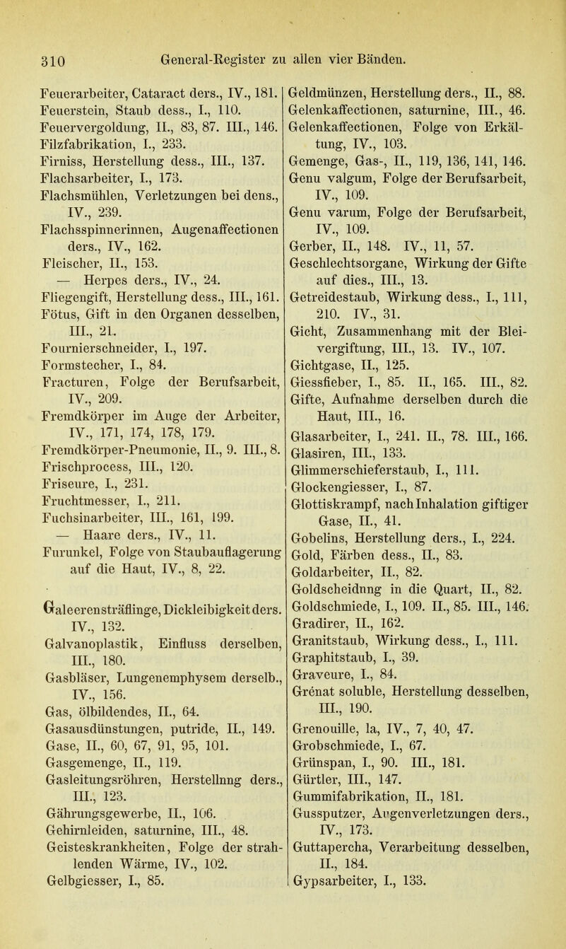 Feuerarbeiter, Cataract ders., IV., 181. Feuerstein, Staub dess., I., 110. Feuervergoldung, II., 83, 87. III., 146. Filzfabrikation, I., 233. Firniss, Herstellung dess., III., 137. Flachsarbeiter, I., 173. Flachsmühlen, Verletzungen bei dens., IV., 239. Flachsspinnerinnen, Augenaffectionen ders., IV., 162. Fleischer, IL, 153. — Herpes ders., IV., 24. Fliegengift, Herstellung dess., III., 161. Fötus, Gift in den Organen desselben, III. , 21. Fournierschneider, I., 197. Formstecher, I., 84. Fracturen, Folge der Berufsarbeit, IV. , 209. Fremdkörper im Auge der Arbeiter, IV., 171, 174, 178, 179. Fremdkörper-Pneumonie, II., 9. III., 8. Frischprocess, III., 120. Friseure, L, 231. Fruchtmesser, I., 211. Fuchsinarbeiter, III., 161, 199. — Haare ders., IV., 11. Furunkel, Folge von Staubauflagerung auf die Haut, IV., 8, 22. Graleerensträflinge, Dickleibigkeit ders. IV., 132. Galvanoplastik, Einfluss derselben, III. , 180. Gasbläser, Lungenemphysem derselb., IV. , 156. Gas, Ölbildendes, IL, 64. Gasausdünstungen, putride, IL, 149. Gase, IL, 60, 67, 91, 95, 101. Gasgemenge, IL, 119. Gasleitungsröhren, Herstellung ders., lU., 123. Gährungsgewerbe, IL, 106. Gehirnleiden, saturnine, HL, 48. Geisteskrankheiten, Folge der strah- lenden Wärme, IV., 102. Geldmünzen, Herstellung ders., IL, 88. Gelenkaffectionen, saturnine, III., 46. Gelenkaffectionen, Folge von Erkäl- tung, IV., 103. Gemenge, Gas-, IL, 119, 136, 141, 146. Genu valgum, Folge der Berufsarbeit, IV., 109. Genu varum, Folge der Berufsarbeit, IV., 109. Gerber, IL, 148. IV., 11, 57. Geschlechtsorgane, Wirkung der Gifte auf dies., III., 13. Getreidestaub, Wirkung dess., L, III, 210. IV., 31. Gicht, Zusammenhang mit der Blei- vergiftung, III., 13. IV., 107. Gichtgase, IL, 125. Giessfieber, L, 85. IL, 165. III., 82. Gifte, Aufnahme derselben durch die Haut, III., 16. Glasarbeiter, L, 241. IL, 78. III., 166. Glasiren, III., 133. Glimmerschieferstaub, L, 111. Glockengiesser, L, 87. Glottiskrampf, nach Inhalation giftiger Gase, IL, 41. Gobelins, Herstellung ders., L, 224. Gold, Färben dess., IL, 83. Goldarbeiter, IL, 82. Goldscheidnng in die Quart, IL, 82. Goldschmiede, L, 109. IL, 85. IIL, 146. Gradirer, IL, 162. Granitstaub, Wirkung dess., L, III. Graphitstaub, L, 39. Graveure, L, 84. Grenat soluble, Herstellung desselben, IIL, 190. Grenouille, la, IV., 7, 40, 47. Grobschmiede, L, 67. Grünspan, L, 90. IIL, 181. Gürtler, III., 147. Gummifabrikation, IL, 181. Gussputzer, Argenverletzungen ders., IV., 173. Guttapercha, Verarbeitung desselben, IL, 184.