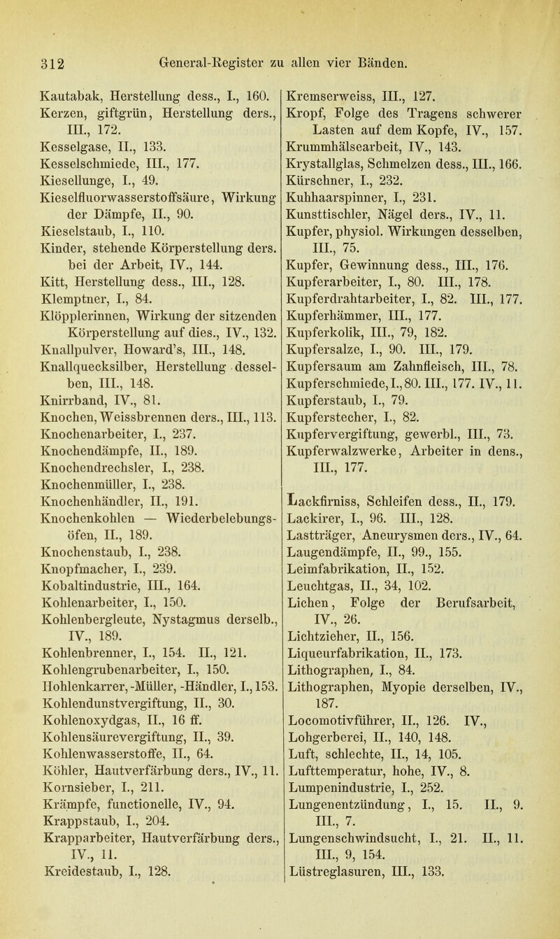 Kautabak, Herstellung dess., L, 160. Kerzen, giftgrün, Herstellung ders., HL, 172. Kesselgase, IL, 133. Kesselschmiede, HL, 177. Kiesellunge, I., 49. Kieselfluorwasserstoffsäure, Wirkung der Dämpfe, IL, 90. Kieselstaub, L, 110. Kinder, stehende Körper Stellung ders. bei der Arbeit, IV., 144. Kitt, Herstellung dess., III., 128. Klemptner, L, 84. Klöpplerinnen, Wirkung der sitzenden Körperstellung auf dies., IV., 132. Knallpulver, Howard's, III., 148. Knallquecksilber, Herstellung dessel- ben, IIL, 148. Knirrband, IV., 81. Knochen, Weissbrennen ders., IIL, 113. Knochenarbeiter, L, 237. Knochendämpfe, IL, 189. Knochendrechsler, L, 238. Knochenmüller, L, 238. Knochenhändler, IL, 191. Knochenkohlen — Wiederbelebungs- öfen, IL, 189. Knochenstaub, L, 238. Knopfmacher, L, 239. Kobaltindustrie, IIL, 164. Kohlenarbeiter, I., 150. Kohlenbergleute, Nystagmus derselb., IV., 189. Kohlenbrenner, L, 154. IL, 121. Kohlengrubenarbeiter, L, 150. Hohlenkarrer,-Müller, -Händler, L, 153. Kohlendunstvergiftung, IL, 30. Kohlenoxydgas, IL, 16 ff. Kohlensäurevergiftung, IL, 39. Kohlenwasserstoffe, IL, 64. Köhler, Hautverfärbung ders., IV., 11. Kornsieber, L, 211. Krämpfe, functionelle, IV., 94. Krappstaub, L, 204. Krapparbeiter, Hautverfärbung ders., IV., 11. Kreidestaub, L, 128. Kremserweiss, III., 127. Kropf, Folge des Tragens schwerer Lasten auf dem Kopfe, IV., 157. Krummhälsearbeit, IV., 143. Krystallglas, Schmelzen dess., III., 166. Kürschner, L, 232. Kuhhaarspinner, L, 231. Kunsttischler, Nägel ders., IV., 11. Kupfer, physiol. Wirkungen desselben, IIL, 75. Kupfer, Gewinnung dess., III., 176. Kupferarbeiter, L, 80. IIL, 178. Kupferdrahtarbeiter, L, 82. III., 177. Kupferhämmer, III., 177. Kupferkolik, III., 79, 182. Kupfersalze, L, 90. III., 179. Kupfersaum am Zahnfleisch, IIL, 78. Kupferschmiede, L, 80. IIL, 177. IV., 11. Kupferstaub, L, 79. Kupferstecher, L, 82. Kupfervergiftung, gewerbl., IIL, 73. Kupferwalzwerke, Arbeiter in dens., IIL, 177. Lackfirniss, Schleifen dess., IL, 179. Lackirer, L, 96. IIL, 128. Lastträger, Aneurysmen ders., IV., 64. Laugendämpfe, IL, 99., 155. Leimfabrikation, IL, 152. Leuchtgas, IL, 34, 102. Liehen, Folge der Berufsarbeit, IV., 26. Lichtzieher, IL, 156. Liqueurfabrikation, IL, 173. Lithographen, L, 84. Lithographen, Myopie derselben, IV., 187. Locomotivführer, IL, 126. IV., Lohgerberei, IL, 140, 148. Luft, schlechte, IL, 14, 105. Lufttemperatur, hohe, IV., 8. Lumpenindustrie, L, 252. Lungenentzündung, L, 15. IL, 9. IIL, 7. Lungenschwindsucht, L, 21. IL, 11. IIL, 9, 154. Lüstreglasuren, III., 133.