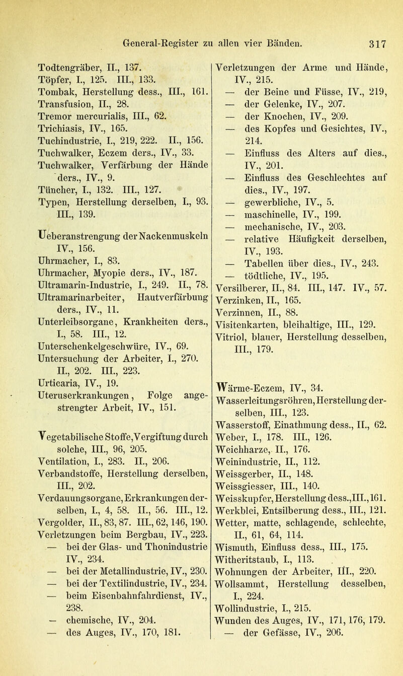 Todtengräber, IL, 137. Töpfer, I., 125. III., 133. Tombak, Herstellung dess., III., 161. Transfusion, IL, 28. Tremor mercurialis, III., 62. Trichiasis, IV., 165. Tuchindustrie, L, 219, 222. IL, 156. Tuchwalker, Eczem ders., IV., 33. Tuchwalker, Verfärbung der Hände ders., IV., 9. Tüncher, I., 132. HL, 127. Typen, Herstellung derselben, I., 93. IIL, 139. Ueberanstrengung der Nackenmuskeln IV., 156. Uhrmacher, L, 83. Uhrmacher, Myopie ders., IV., 187. Ultramarin-Industrie, L, 249. IL, 78. Ultramarinarbeiter, Hautverfärbung ders., IV., 11. UnterleibsOrgane, Krankheiten ders., L, 58. IIL, 12. Unterschenkelgeschwüre, IV., 69. Untersuchung der Arbeiter, L, 270. IL, 202. III., 223. Urticaria, IV., 19. Uteruserkrankungen, Folge ange- strengter Arbeit, IV., 151. Vegetabilische Stoffe,Vergiftung durch solche, III., 96, 205. Ventilation, L, 283. IL, 206. Verbandstoffe, Herstellung derselben, IIL, 202. Verdauungsorgane, Erkrankungen der- selben, L, 4, 58. IL, 56. IIL, 12. Vergolder, IL, 83,87. IIL, 62,146, 190. Verletzungen beim Bergbau, IV., 223. — bei der Glas- und Thonindustrie IV., 234. — bei der Metallindustrie, IV., 230. — bei der Textilindustrie, IV., 234. — beim Eisenbahnfahrdienst, IV., 238. — chemische, IV., 204. — des Auges, IV., 170, 181. Verletzungen der Arme und Hände, IV., 215. — der Beine und Füsse, IV., 219, — der Gelenke, IV., 207. — der Knochen, IV., 209. — des Kopfes und Gesichtes, IV., 214. — Einfluss des Alters auf dies., IV., 201. — Einfluss des Geschlechtes auf dies., IV., 197. — gewerbliche, IV., 5. — maschinelle, IV., 199. — mechanische, IV., 203. — relative Häufigkeit derselben, IV., 193. — Tabellen über dies., IV., 243. — tödtliche, IV., 195. Versilberer, H., 84. HL, 147. IV., 57. Verzinken, IL, 165. Verzinnen, IL, 88. Visitenkarten, bleihaltige, III., 129. Vitriol, blauer, Herstellung desselben, III., 179. Wärme-Eczem, IV., 34. Wasserleitungsröhren, Herstellung der- selben, IIL, 123. Wasserstoff, Einathmung dess., IL, 62. Weber, L, 178. IIL, 126. Weichharze, IL, 176. Weinindustrie, IL, 112. Weissgerber, IL, 148. Weissgiesser, IIL, 140. Weisskupfer, Herstellung dess.,IIL, 161. Werkblei, Entsilberung dess., IIL, 121. Wetter, matte, schlagende, schlechte, IL, 61, 64, 114. Wismuth, Einfluss dess., IIL, 175. Witheritstaub, L, 113. Wohnungen der Arbeiter, III., 220. Wollsammt, Herstellung desselben, L, 224. Wollindustrie, L, 215. Wunden des Auges, IV., 171,176, 179. — der Gefässe, IV., 206.