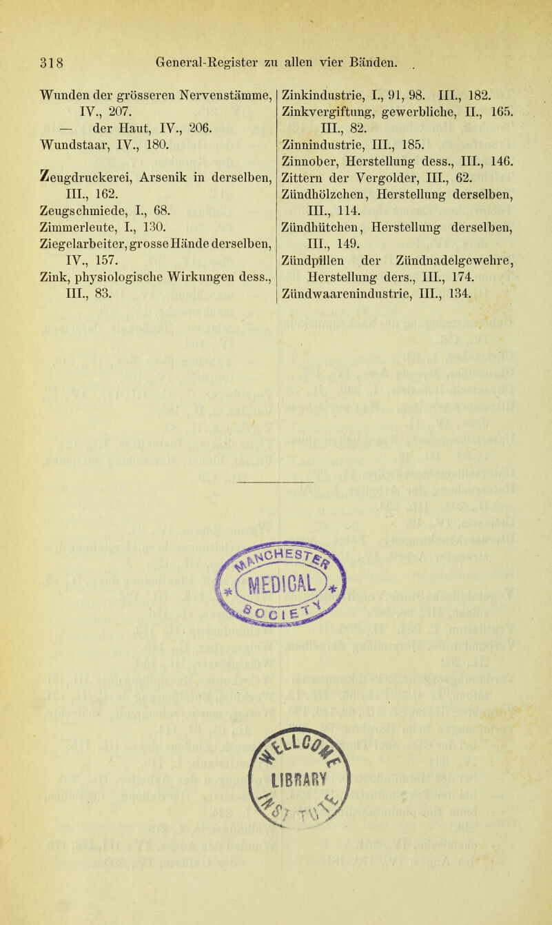 Wunden der grösseren Nervenstämme, IV., 207. — der Haut, IV., 206. Wundstaar, IV., 180. Zeugdruckerei, Arsenik in derselben, III. , 162. Zeugschmiede, L, 68. Zimmerleute, I., 130, Ziegelarbeiter, grosse Hände derselben, IV. , 157. Zink, physiologische Wirkungen dess., III., 83. Zinkindustrie, I., 91, 98. III., 182. Zinkvergiftung, gewerbliche, II., 165. III., 82. Zinnindustrie, III., 185. Zinnober, Herstellung dess., III., 146. Zittern der Vergolder, III., 62. Zündhölzchen, Herstellung derselben, III., 114. Zündhütchen, Herstellung derselben, III., 149. Zündpillen der Zündnadelgewehre, Herstellung ders., III., 174. Zündwaarenindustrie, III., 134.