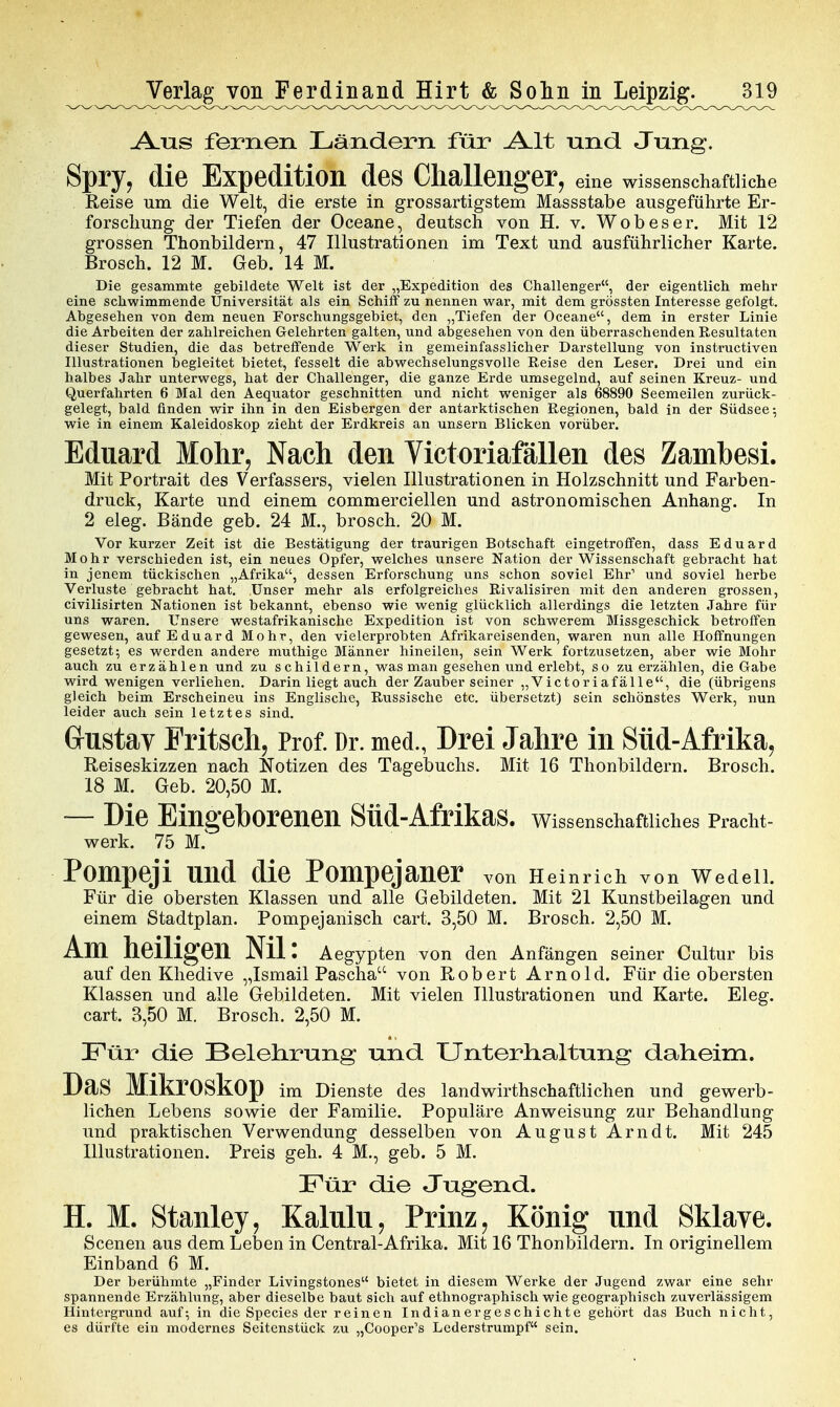 A.US fernen Ländern für AAt und Jung. Spry, die Expedition des Challenger, eine wissenschaftliclie Reise um die Welt, die erste in grossartigstem Massstabe ausgeführte Er- forschung der Tiefen der Oceane, deutsch von H. v. Wob es er. Mit 12 grossen Thonbildern, 47 Illustrationen im Text und ausführlicher Karte. Brosch. 12 M. Geb. 14 M. Die gesammte gebildete Welt ist der „Expedition des Challenger, der eigentlich mehr eine schwimmende Universität als ein Schiff zu nennen war, mit dem grössten Interesse gefolgt. Abgesehen von dem neuen Forschungsgebiet, den „Tiefen der Oceane, dem in erster Linie die Arbeiten der zahlreichen Gelehrten galten, und abgesehen von den überraschenden Resultaten dieser Studien, die das betreffende Wea'k in gemeinfasslicher Darstellung von instructiven Illustrationen begleitet bietet, fesselt die abwechselungsvolle Reise den Leser, Drei und ein halbes Jahr unterwegs, hat der Challenger, die ganze Erde umsegelnd, auf seinen Kreuz- und Querfahrten 6 Mal den Aequator geschnitten und nicht weniger als 68890 Seemeilen zurück- gelegt, bald finden wir ihn in den Eisbergen der antarktischen Regionen, bald in der Südsee; wie in einem Kaleidoskop zieht der Erdkreis an unsern Blicken vorüber. Eduard Mohr, Nach den Victoriafällen des Zambesi. Mit Portrait des Verfassers, vielen Illustrationen in Holzschnitt und Farben- druck, Karte und einem commerciellen und astronomischen Anhang. In 2 eleg. Bände geb. 24 M., brosch. 20 M. Vor kurzer Zeit ist die Bestätigung der traurigen Botschaft eingetroffen, dass Eduard Mohr verschieden ist, ein neues Opfer, welches unsere Nation der Wissenschaft gebracht hat in jenem tückischen „Afrika, dessen Erforschung uns schon soviel Ehr' und soviel herbe Verluste gebracht hat. Unser mehr als erfolgreiches Rivalisiren mit den anderen grossen, civilisirten Nationen ist bekannt, ebenso wie wenig glücklich allerdings die letzten Jahre für uns waren. Unsere westafrikanische Expedition ist von schwerem Missgeschick betroffen gewesen, auf Eduard Mohr, den vielerprobten Afrikareisenden, waren nun alle Hoffnungen gesetzt; es werden andere muthige Männer hineilen, sein Werk fortzusetzen, aber wie Mohr y auch zu erzählen und zu schildern, was man gesehen und erlebt, so zu erzählen, die Gabe wird wenigen verliehen. Darin liegt auch der Zauber seiner „Victoriafälle, die (übrigens gleich beim Erscheinen ins Englische, Russische etc. übersetzt) sein schönstes Werk, nun leider auch sein letztes sind. Grustav Fritsch, Prof. Dr. med., Drei Jahre in Süd-Afrika^ Reiseskizzen nach Notizen des Tagebuchs. Mit 16 Thonbildern. Brosch. 18 M. Geb. 20,50 M. — Die Eingeborenen Süd-Afrikas. Wissenschaftliches Pracht- werk. 75 M.' Pompeji und die Pompejaner von Heinrich von Wedeil. Für die obersten Klassen und alle Gebildeten. Mit 21 Kunstbeilagen und einem Stadtplan. Pompejanisch cart. 3,50 M. Brosch. 2,50 M. Am heiligen Nil: Aegypten von den Anfängen seiner Cultur bis auf den Khedive „Ismail Pascha von Robert Arnold. Für die obersten Klassen und alle Gebildeten. Mit vielen Illustrationen und Karte. Eleg. cart. 3,50 M. Brosch. 2,50 M. Für die Belelirung und Unterhaltung daheim. Das Mikroskop im Dienste des landwirthschaftlichen und gewerb- lichen Lebens sowie der Familie. Populäre Anweisung zur Behandlung und praktischen Verwendung desselben von August Arndt. Mit 245 Illustrationen. Preis geh. 4 M., geb. 5 M. Für die Jugend. H. M. Stanley, Kalnlu, Prinz, König nnd Sklave. Scenen aus dem Leben in Centrai-Afrika. Mit 16 Thonbildern. In originellem Einband 6 M. Der berühmte „Finder Livingstones bietet in diesem Werke der Jugend zwar eine sehr spannende Erzähhmg, aber dieselbe baut sich auf ethnographisch wie geographisch zuverlässigem Hintergrund auf-, in die Speeles der reinen Indianergeschichte gehört das Buch nicht, es dürfte ein modernes Seitenstück zu „Cooper^s Lederstrumpf sein.