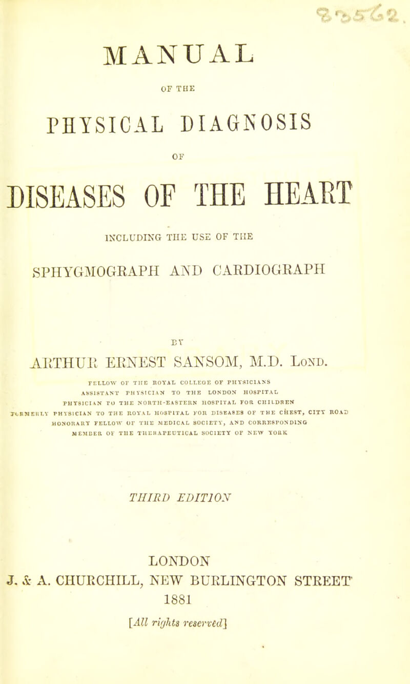 MANUAL OF THE PHYSICAL DIAGNOSIS or DISEASES OF THE HEART INCLUDING TUE USE OF THE SPHYGMOGRAPH AND CARDIOGRAPH BY ARTHUR ERNEST SANSOM, M.D. Lond. FELLOW OF THE ROYAL COLLEGE OF PHYSICIANS ASSISTANT FH YSICIAN TO THE LONDON HOSPITAL PHYSICIAN TU THE NORTH-EASTERN HOSPITAL FOR. CHILDREN J-tmiEUT.Y PHYSICIAN TO THE ROYAL HOSPITAL FOR DISEASES OF THE CHEST, CITY ROAD HONORARY FELLOW OF THE S1EDICAL SOCIETY, AND CORRESPONDING MEMBER OF THE THERAPEUTICAL SOCIETY OF KF.W YORK THIRD EDITION LONDON J. & A. CHURCHILL, NEW BURLINGTON STREET 1881 [All rights reserved]