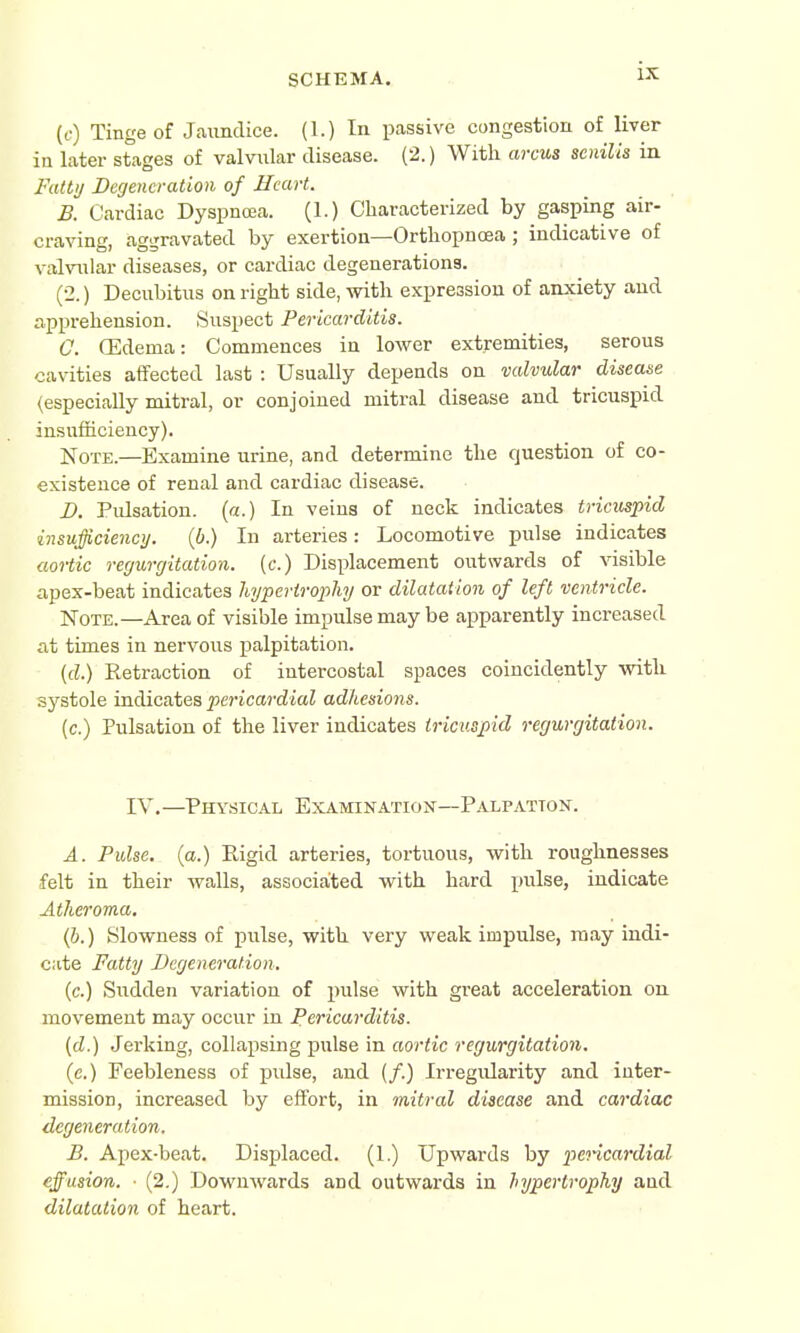 (c) Tinge of Jaundice. (1.) In passive congestion of liver in later stages of valvular disease. (2.) With arcus senilis in Fatty Degeneration of Heart. B. Cardiac Dyspnoea. (1.) Characterized by gasping air- craving, aggravated by exertion—Orthopncea; indicative of valvular diseases, or cardiac degenerations. (2.) Decubitus on right side, with expression of anxiety and apprehension. Suspect Pericarditis. 0. (Edema: Commences in lower extremities, serous cavities affected last : Usually depends on valvular disease (especially mitral, or conjoined mitral disease and tricuspid insufficiency). Note.—Examine urine, and determine the question of co- existence of renal and cardiac disease. D. Pulsation, (a.) In veins of neck indicates tricuspid insufficiency. (6.) In arteries: Locomotive pulse indicates aortic regurgitation, (c.) Displacement outwards of visible apex-beat indicates hypertrophy or dilatation of left ventricle. Note.—Area of visible impulse may be apparently increased at times in nervous palpitation. (d.) Retraction of intercostal spaces coincidently with systole indicates pericardial adhesions. (c.) Pulsation of the liver indicates tricuspid regurgitation. IV.—Physical Examination—Palpation. A. Pulse, (a.) Rigid arteries, tortuous, with roughnesses felt in their walls, associated with hard pulse, indicate Atheroma. (b.) Slowness of pulse, with very weak impulse, may indi- cate Fatty Degeneration. (c.) Sudden variation of pulse with great acceleration on movement may occur in Pericarditis. (d.) Jerking, collapsing pulse in aortic regurgitation. (e.) Feebleness of pulse, and (/.) Irregularity and inter- mission, increased by effort, in mitral disease and cardiac degeneration. B. Apex-beat. Displaced. (1.) Upwards by pericardial effusion. ■ (2.) Downwards and outwards in hypertrophy aud dilatation of heart.