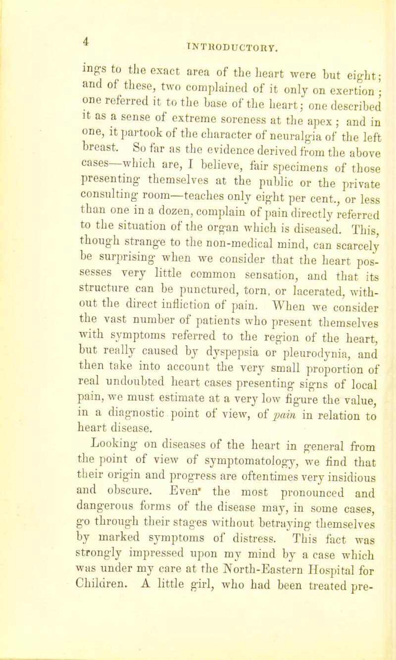 TNTHODUCTORY. mg-s to the exact area of the heart were hut eight; and of these, two complained of it only on exertion • one referred it to the base of the heart; one described it as a sense of extreme soreness at the apex; and in one, it partook of the character of neuralgia of the left breast. So far as the evidence derived from the above cases—which are, I believe, fair specimens of those presenting- themselves at the public or the private consulting- room—teaches only eight per cent., or less than one in a dozen, complain of pain directly referred to the situation of the organ which is diseased. This though strange to the non-medical mind, can scarcely be surprising when we consider that the heart pos- sesses very little common sensation, and that its structure can be punctured, torn, or lacerated, with- out the direct infliction of pain. When we consider the vast number of patients who present themselves with symptoms referred to the region of the heart, but really caused by dyspepsia or pleurodynia, and then take into account the very small proportion of real undoubted heart cases presenting signs of local pain, we must estimate at a very low figure the value, in a diagnostic point of view, of pain in relation to heart disease. Looking on diseases of the heart in general from the point of view of symptomatology, we find that their origin and progress are oftentimes very insidious and obscure. Even* the most pronounced and dangerous forms of the disease may, in some cases, go through their stages without betraying themselves by marked symptoms of distress. This fact was strongly impressed upon my mind by a case which was under my care at the North-Eastern Hospital for Children. A little girl, who had been treated pre-