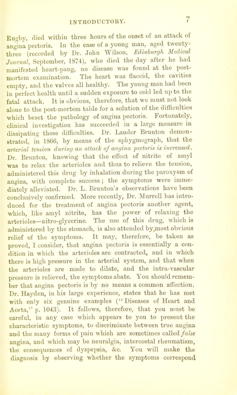 Rugby, died within three hours of the onset of an attack of angina pectoris. In the case of a young man, aged twenty- three (recorded by Dr. John Wilson, Edinburgh Medical Journal, September, 1874), who died the day after he had manifested heart-pang, no disease was found at the post- mortem examination. The heart was flaccid, the cavities empty, and the valves all healthy. The young man had been in perfect health until a sudden exposure to cold led up to the fatal attack. It is obvious, therefore, that we must not look alone to the post-mortem table for a solution of the difficulties which beset the pathology of angina pectoris. Fortunately, cbnical investigation has succeeded in a large measure in dissipating those difficulties. Dr. Lauder Brunton demon- strated, in 1866, by means of the sphygmograph, that the arterial tendon during an attack of angina pectoris is increased. Dr. Brunton, knowing that the effect of nitrite of amyl was to relax the arterioles and thus to relieve the tension, administered this drug by inhalation during the paroxysm of angina, with complete success; the symptoms were imme- diately alleviated. Dr. L. Brunton's observations have been conclusively confirmed. More recently, Dr. Murrell has intro- duced for the treatment of angina pectoris another agent, which, like amyl nitrite, has the power of relaxing the arterioles—nitro-glycerine. The use of this drug, which is administered by the stomach, is also attended by.most obvious relief of the symptoms. It may, therefore, be taken as proved, I consider, that angina pectoris is essentially a con- dition in which the arterioles are contracted, and in which there is high pressure in the arterial system, and that when the arterioles are made to dilate, and the intra-vascular pressure is rebeved, the symptoms abate. You should remem- ber that angina pectoris is by no means a common affection. Dr. Hayden, in his large experience, states that he has met with only six genuine examples (Diseases of Heart and Aorta, p. 1043). It follows, therefore, that you must be careful, in any case which appears to you to present tlie characteristic symptoms, to discriminate between true angina and the many forms of pain which are sometimes called false angina, and which may be neuralgia, intercostal rheumatism, the consequences of dyspepsia, &c. You will make the diagnosis by observing whether the symptoms correspond