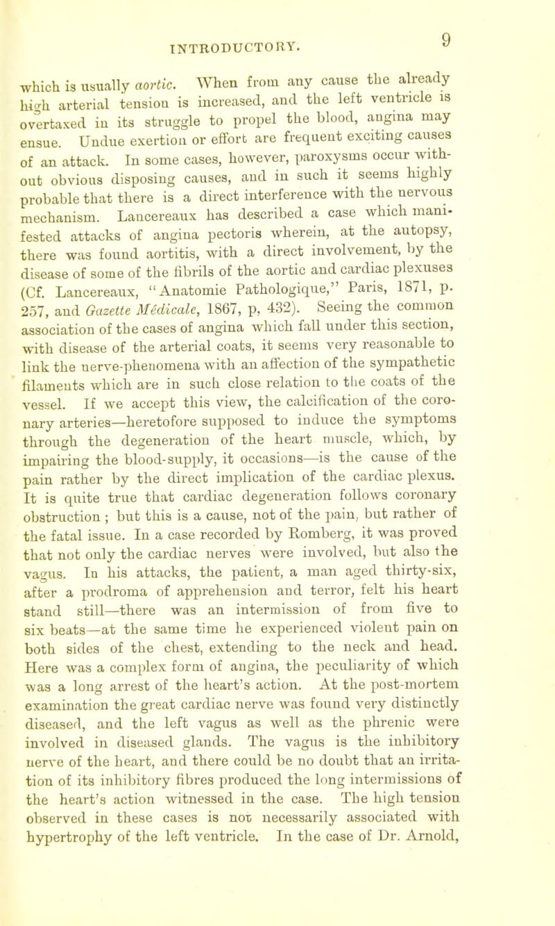 which is usually aortic. When from any cause the already high arterial tension is increased, and the left ventricle is overtaxed in its struggle to propel the blood, angina may ensue. Undue exertion or effort are frequent exciting causes of an attack. In some cases, however, paroxysms occur with- out obvious disposing causes, and in such it seems highly probable that there is a direct interference with the nervous mechanism. Lancereaux has described a case which mani- fested attacks of angina pectoris wherein, at the autopsy, there was found aortitis, with a direct involvement, by the disease of some of the fibrils of the aortic and cardiac plexuses (Cf. Lancereaux, Anatomie Pathologique, Paris, 1871, p. 257, and Gazette Medicate, 1867, p, 432). Seeing the common association of the cases of angina which fall under this section, with disease of the arterial coats, it seems very reasonable to link the nerve-phenomena with an affection of the sympathetic filaments which are in such close relation to the coats of the vessel. If we accept this view, the calcification of the coro- nary arteries—heretofore supposed to induce the symptoms through the degeneration of the heart muscle, which, by impairing the blood-supply, it occasions—is the cause of the pain rather by the direct implication of the cardiac plexus. It is quite true that cardiac degeneration follows coronary obstruction ; but this is a cause, not of the pain, but rather of the fatal issue. In a case recorded by Romberg, it was proved that not only the cardiac nerves were involved, but also the vagus. In his attacks, the patient, a man aged thirty-six, after a prodroma of apprehension and terror, felt his heart stand still—there was an intermission of from five to six beats—at the same time he experienced violent pain on both sides of the chest, extending to the neck and head. Here was a complex form of angina, the peculiarity of which was a long arrest of the heart's action. At the post-mortem examination the great cardiac nerve was found very distinctly diseased, and the left vagus as well as the phrenic were involved in diseased glands. The vagus is the inhibitory nerve of the heart, and there could be no doubt that an irrita- tion of its inhibitory fibres produced the long intermissions of the heart's action witnessed in the case. The high tension observed in these cases is not necessarily associated with hypertrophy of the left ventricle. In the case of Dr. Arnold,