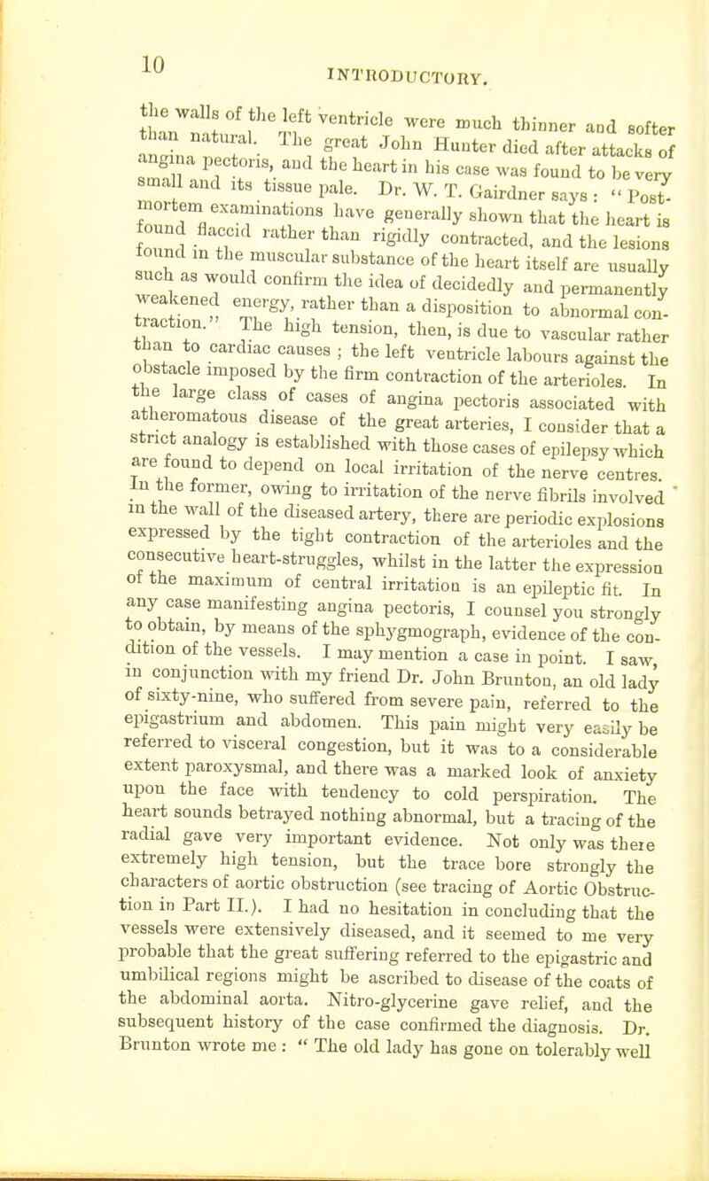 the walls of the left ventricle were much thinner aad softer atLte? J°Ln ^ed after attlf ang m pectoris and the heart in his case was found to be very smaU and its tlssue pale. Dr. W. T. Gairdner says : « ±>0Z mortem ex^nnnations have generally shown that the heart is ound fl d ratt rig.dly contractedi andtheIes.ona found m the muscular substance of the heart itself are usually such as would confirm the idea of decidedly and permanently I?}™ , e^'^.rfhert^^ disposition to abnormal con- traction. The high tension, then, is due to vascular rather than to cardiac causes ; the left ventricle labours against the obstacle imposed by the firm contraction of the arterioles. In the large class of cases of angina pectoris associated with atheromatous disease of the great arteries, I consider that a strict analogy is established with those cases of epilepsy which are found to depend on local irritation of the nerve centres in the former, owing to irritation of the nerve fibrils involved ' m the wall of the diseased artery, there are periodic explosions expressed by the tight contraction of the arterioles and the consecutive heart-struggles, whilst in the latter the expression ot the maximum of central irritation is an epileptic fit In any case manifesting angina pectoris, I counsel you strongly to obtain, by means of the sphygmograph, evidence of the con- dition of the vessels. I may mention a case in point. I saw in conjunction with my friend Dr. John Bruntou, an old lady of sixty-nine, who suffered from severe pain, referred to the epigastrium and abdomen. This pain might very easily be referred to visceral congestion, but it was to a considerable extent paroxysmal, and there was a marked look of anxiety upon the face with tendency to cold perspiration. The heart sounds betrayed nothing abnormal, but a tracing of the radial gave very important evidence. Not only was there extremely high tension, but the trace bore strongly the characters of aortic obstruction (see tracing of Aortic Obstruc- tion in Part II.). I had no hesitation in concluding that the vessels were extensively diseased, and it seemed to me very probable that the great suffering referred to the epigastric and umbilical regions might be ascribed to disease of the coats of the abdominal aorta. Nitro-glycerine gave relief, and the subsequent history of the case confirmed the diagnosis. Dr. Brunton wrote me :  The old lady has gone on tolerably well