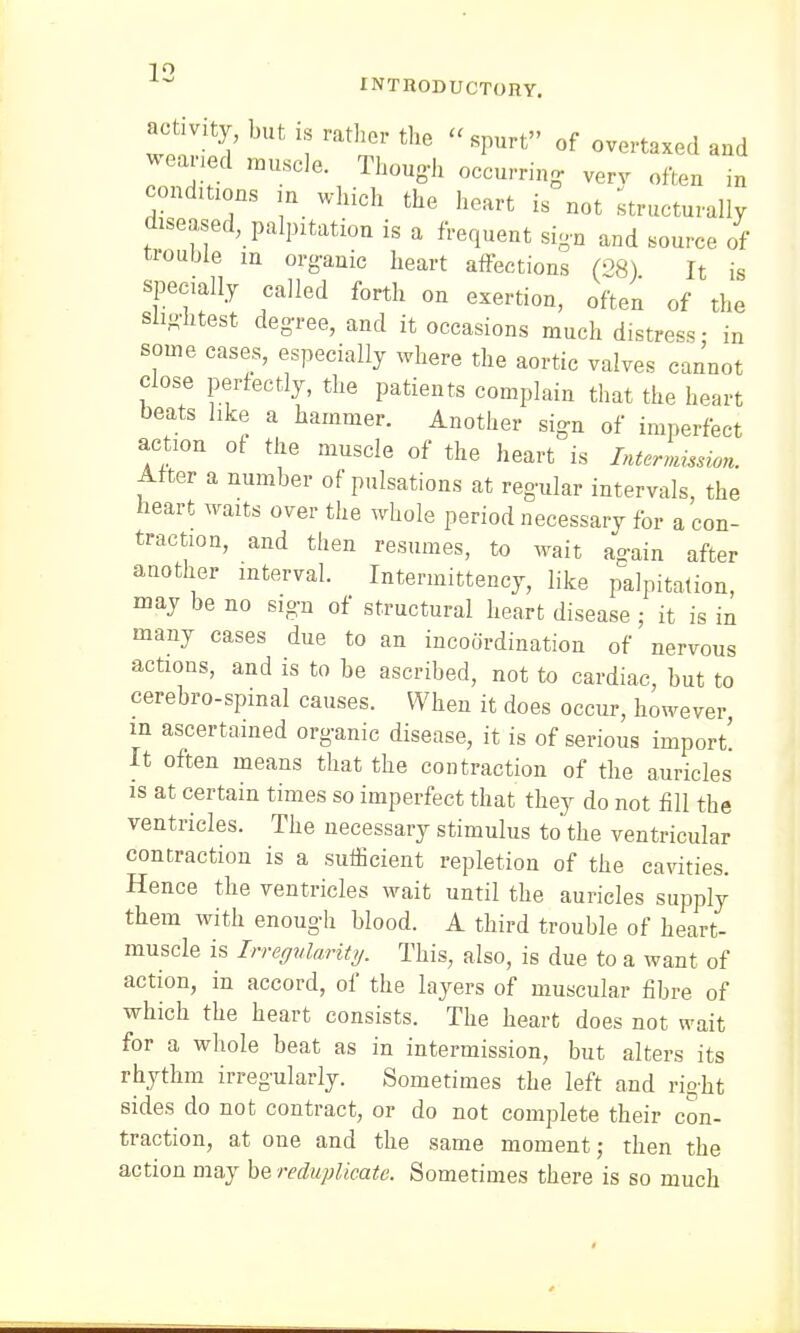 1° INTRODUCTORY. activity but is rather the spurt of overtaxed and weaned muscle. Though occurring verv often in cond.tions in which the heart is not •structurally diseased, palpitation is a frequent sig-n and source of trouble m organic heart affections (28) It is specially called forth on exertion, often of the slightest degree, and it occasions much distress- in some cases, especially where the aortic valves cannot close perfectly, the patients complain that the heart beats like a hammer. Another sign of imperfect action of the muscle of the heart is Intermission. After a number of pulsations at regular intervals, the heart waits over the whole period necessary for a con- traction, and then resumes, to wait again after another interval. Intermittency, like palpitation, may be no sign of structural heart disease ; it is in many cases due to an incoordination of nervous actions, and is to be ascribed, not to cardiac, but to cerebro-spmal causes. When it does occur, however m ascertained organic disease, it is of serious import! It often means that the contraction of the auricles is at certain times so imperfect that they do not fill the ventricles. The necessary stimulus to the ventricular contraction is a sufficient repletion of the cavities. Hence the ventricles wait until the auricles supply them with enough blood. A third trouble of heart- muscle is Irregularity. This, also, is due to a want of action, in accord, of the layers of muscular fibre of which the heart consists. The heart does not wait for a whole beat as in intermission, but alters its rhythm irregularly. Sometimes the left and right sides do not contract, or do not complete their con- traction, at one and the same moment; then the action may be reduplicate. Sometimes there is so much