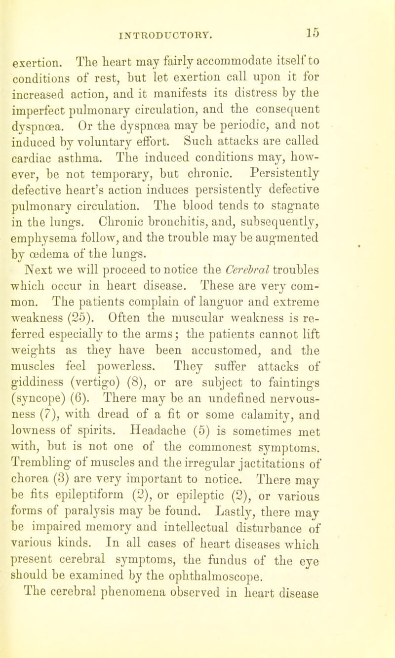 exertion. The heart may fairly accommodate itself to conditions of rest, hut let exertion call upon it for increased action, and it manifests its distress by the imperfect pulmonary circulation, and the consequent dyspnoea. Or the dyspnoea may be periodic, and not induced by voluntary effort. Such attacks are called cardiac asthma. The induced conditions may, how- ever, be not temporary, but chronic. Persistently defective heart's action induces persistently defective pulmonary circulation. The blood tends to stagnate in the lungs. Chronic bronchitis, and, subsequently, emphysema follow, and the trouble may be augmented by oedema of the lungs. Next we will proceed to notice the Cerebral troubles which occur in heart disease. These are very com- mon. The patients complain of languor and extreme weakness (25). Often the muscular weakness is re- ferred especially to the arms; the patients cannot lift weights as they have been accustomed, and the muscles feel powerless. They suffer attacks of giddiness (vertigo) (8), or are subject to fain tings (syncope) (6). There may be an undefined nervous- ness (?), with dread of a fit or some calamity, and lowness of spirits. Headache (5) is sometimes met with, but is not one of the commonest symptoms. Trembling of muscles and the irregular jactitations of chorea (3) are very important to notice. There may be fits epileptiform (2), or epileptic (2), or various forms of paralysis may be found. Lastly, there may be impaired memory and intellectual disturbance of various kinds. In all cases of heart diseases which present cerebral symptoms, the fundus of the eye should be examined by the ophthalmoscope. The cerebral phenomena observed in heart disease