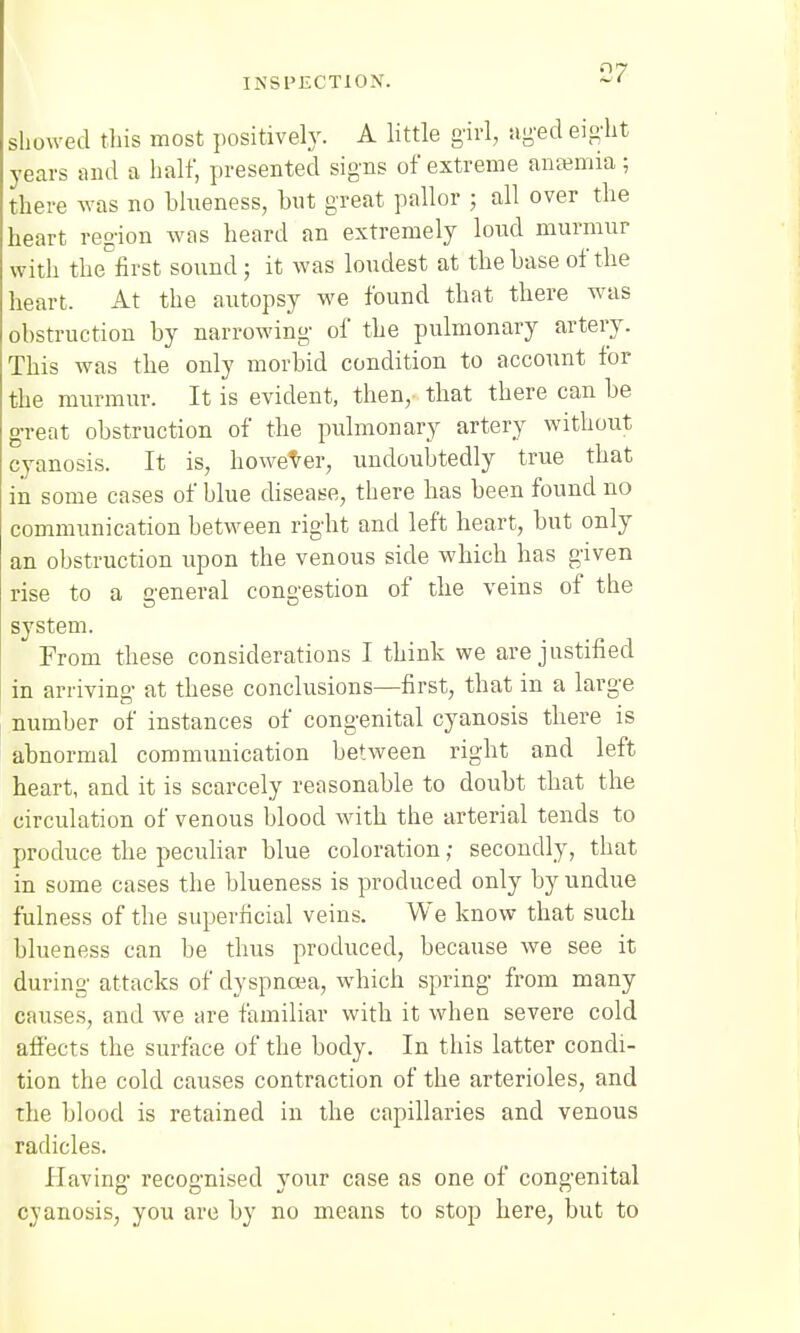 showed this most positively. A little girl, aged eight years and a half, presented signs of extreme ansemia; there was no blueness, but great pallor ; all over the heart region was heard an extremely lond murmur with the first sound; it was loudest at the base of the heart. At the autopsy we found that there was obstruction by narrowing of the pulmonary artery. This was the only morbid condition to account for the murmur. It is evident, then, that there can be great obstruction of the pulmonary artery without cyanosis. It is, however, undoubtedly true that iii some cases of blue disease, there has been found no communication between right and left heart, but only an obstruction upon the venous side which has given rise to a general congestion of the veins of the system. From these considerations I think we are justified in arriving at these conclusions—first, that in a large number of instances of congenital cyanosis there is abnormal communication between right and left heart, and it is scarcely reasonable to doubt that the circulation of venous blood with the arterial tends to produce the peculiar blue coloration; secondly, that in some cases the blueness is produced only by undue fulness of the superficial veins. We know that such blueness can be thus produced, because we see it during attacks of dyspnoea, which spring from many causes, and we are familiar with it when severe cold affects the surface of the body. In this latter condi- tion the cold causes contraction of the arterioles, and the blood is retained in the capillaries and venous radicles. Having recognised your case as one of congenital cyanosis, you are by no means to stop here, but to