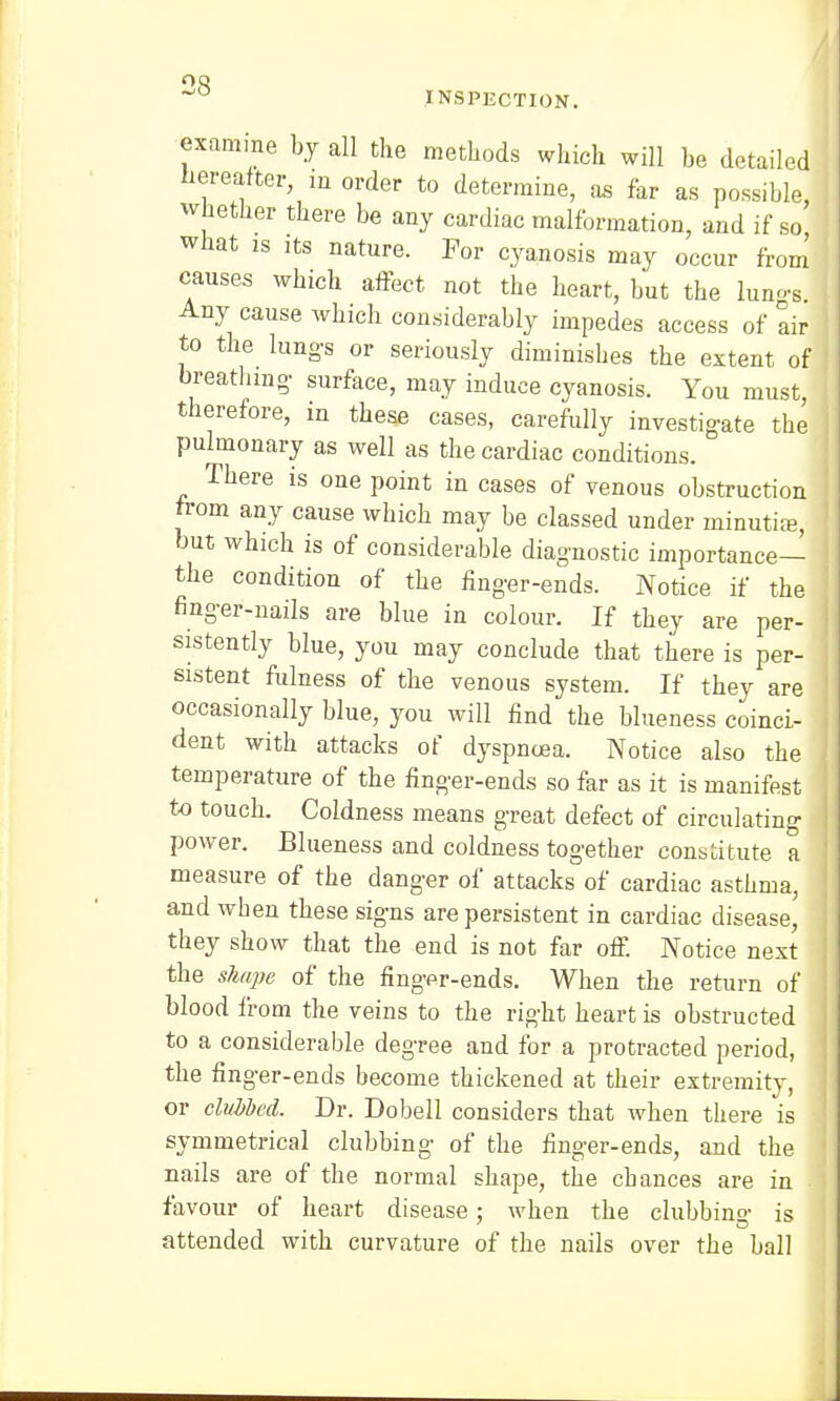 ° INSPECTION. examine by all the methods which will be detailed hereafter in order to determine, as far as possible, whether there be any cardiac malformation, and if so what is its nature. For cyanosis may occur from causes which affect not the heart, but the lun-s Any cause which considerably impedes access of air to the lungs or seriously diminishes the extent of breathing surface, may induce cyanosis. You must, therefore, in these cases, carefully investigate the pulmonary as well as the cardiac conditions. There is one point in cases of venous obstruction from any cause which may be classed under minutiee, but which is of considerable diagnostic importance— : the condition of the finger-ends. Notice if the finger-nails are blue in colour. If they are per- sistently blue, you may conclude that there is per- sistent fulness of the venous system. If they are occasionally blue, you will find the blueness coinci- dent with attacks of dyspnoea. Notice also the temperature of the finger-ends so far as it is manifest to touch. Coldness means great defect of circulating power. Blueness and coldness together constitute a measure of the danger of attacks of cardiac asthma, and when these signs are persistent in cardiac disease, they show that the end is not far off. Notice next the shape of the finger-ends. When the return of blood from the veins to the right heart is obstructed to a considerable degree and for a protracted period, the finger-ends become thickened at their extremity, or clubbed. Dr. Dobell considers that when there is symmetrical clubbing of the finger-ends, and the nails are of the normal shape, the chances are in favour of heart disease; when the clubbing is attended with curvature of the nails over the ball