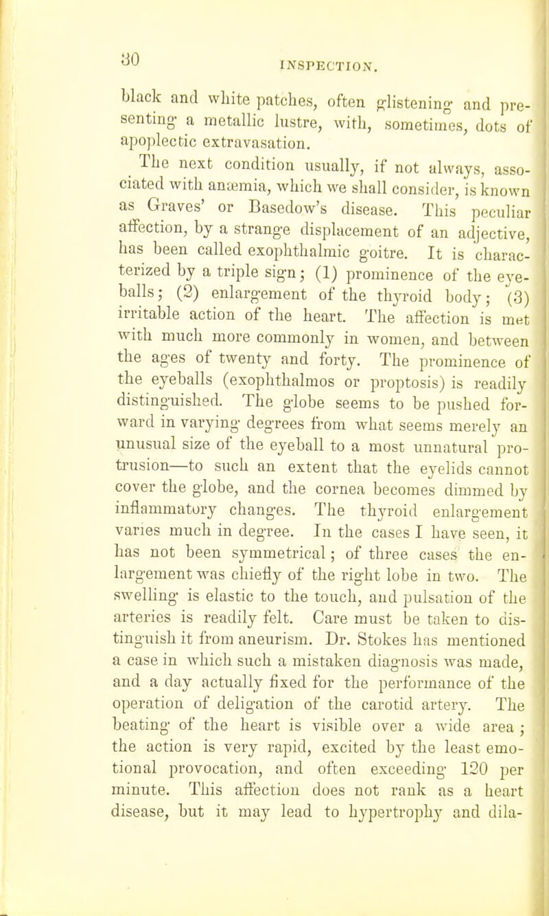 INSPECTION. black and white patches, often glistening and pre- senting- a metallic lustre, with, sometimes, dots of apoplectic extravasation. The next condition usually, if not always, asso- ciated with anaemia, which we shall consider, is known as Graves' or Basedow's disease. This peculiar affection, by a strange displacement of an adjective, has been called exophthalmic goitre. It is charac- terized by a triple sign; (1) prominence of the eye- balls; (2) enlargement of the thyroid body; (3) irritable action of the heart. The affection is met with much more commonly in women, and between the ages of twenty and forty. The prominence of the eyeballs (exophthalmos or proptosis) is readily distinguished. The globe seems to be pushed for- ward in varying degrees from what seems merely an unusual size of the eyeball to a most unnatural pro- trusion—to such an extent that the eyelids cannot cover the globe, and the cornea becomes dimmed by inflammatory changes. The thyroid enlargement varies much in degree. In the cases I have seen, it has not been symmetrical; of three cases the en- largement was chiefly of the right lobe in two. The swelling is elastic to the touch, and pulsation of the arteries is readily felt. Care must be taken to dis- tinguish it from aneurism. Dr. Stokes has mentioned a case in which such a mistaken diagnosis was made, and a day actually fixed for the performance of the operation of deligation of the carotid artery. The beating of the heart is visible over a wide area ; the action is very rapid, excited by the least emo- tional provocation, and often exceeding 120 per minute. This affection does not rank as a heart disease, but it may lead to h}rpertroplry and dila-