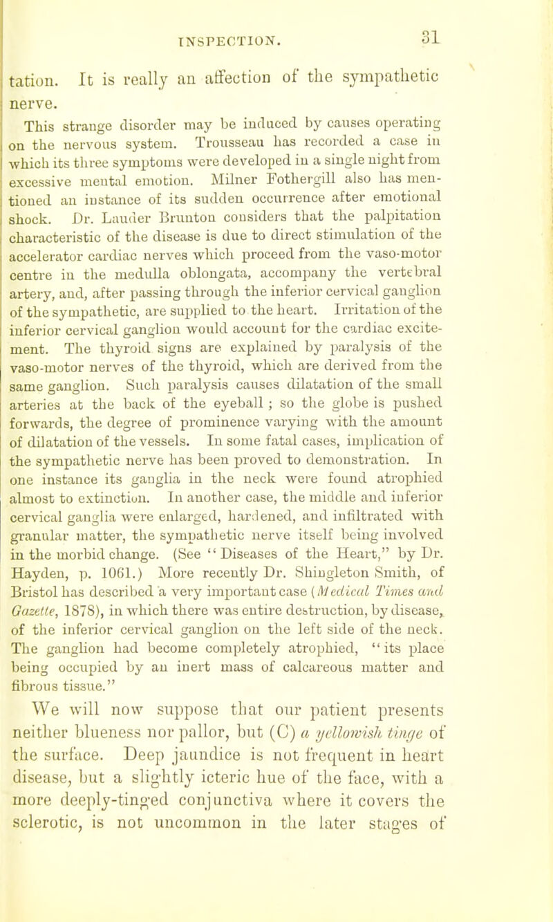 tation. It is really an affection of the sympathetic nerve. This strange disorder may be induced by causes operating on the nervous system. Trousseau has recorded a case in which its three symptoms were developed in a single night from excessive mental emotion. Milner Fothergill also has men- tioned an instance of its sudden occurrence after emotional shock. Dr. Lauder Brunton considers that the palpitation characteristic of the disease is due to direct stimulation of the accelerator cardiac nerves which proceed from the vaso-motor centre in the medulla oblongata, accompany the vertebral artery, and, after passing through the inferior cervical ganglion of the sympathetic, are supplied to the heart. Irritation of the inferior cervical ganglion would account for the cardiac excite- ment. The thyroid signs are explained by paralysis of the vaso-motor nerves of the thyroid, which are derived from the same ganglion. Such paralysis causes dilatation of the small arteries at the back of the eyeball; so the globe is pushed forwards, the degree of prominence varying with the amount of dilatation of the vessels. In some fatal cases, implication of the sympathetic nerve has been proved to demonstration. In one instance its ganglia in the neck were found atrophied almost to extinction. In another case, the middle and inferior cervical ganglia were enlarged, hardened, and infiltrated with granular matter, the sympathetic nerve itself being involved in the morbid change. (See Diseases of the Heart, by Dr. Hayden, p. 1061.) More recently Dr. Shingleton Smith, of Bristol has described a very importaut case (Medical Times and Gazette, 1878), in which there was entire destruction, by disease, of the inferior cervical ganglion on the left side of the neck. The ganglion had become completely atrophied, its place being occupied by an inert mass of calcareous matter and fibrous tissue. We will now suppose that our patient presents neither blueness nor pallor, but (C) a yellowish tinge of the surface. Deep jaundice is not frequent in heart disease, but a slightly icteric hue of the face, with a more deeply-tinged conjunctiva where it covers the sclerotic, is not uncommon in the later stages of