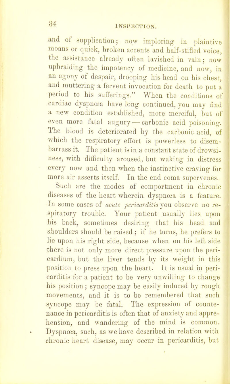 1 INSPECTION. and of supplication; now imploring in plaintive moans or quick, broken accents and half-stifled voice, the assistance already often lavished in vain; now upbraiding- the impotency of medicine, and now, in an agony of despair, drooping his head on his chest, and muttering a fervent invocation for death to put a period to his sufferings. When the conditions of cardiac dyspnoea have long continued, you may find a new condition established, more merciful, but of even more fatal augury — carbonic acid poisoning. The blood is deteriorated by the carbonic acid, of which the respiratory effort is powerless to disem- barrass it. The patient is in a constant state of drowsi- ness, with difficulty aroused, but waking in distress every now and then wben the instinctive craving for more air asserts itself. In the end coma supervenes. Such are the modes of comportment in chronic diseases of the heart wherein dyspnoea is a feature. In some cases of acute pericarditis you observe no re- spiratory trouble. Your patient usually lies upon his back, sometimes desiring that his head and shoulders should be raised; if he turns, be prefers to lie upon bis right side, because when on his left side there is not only more direct pressure upon the peri- cardium, but the liver tends by its weight in this position to press upon the heart. It is usual in peri- carditis for a patient to be very unwilling to change his position; syncope may be easily induced by rough movements, and it is to be remembered that such syncope may be fatal. The expression of counte- nance in pericarditis is often that of anxiety and appre- hension, and wandering of the mind is common. Dyspnoea, such, as we have described in relation with chronic heart disease, may occur in pericarditis, but