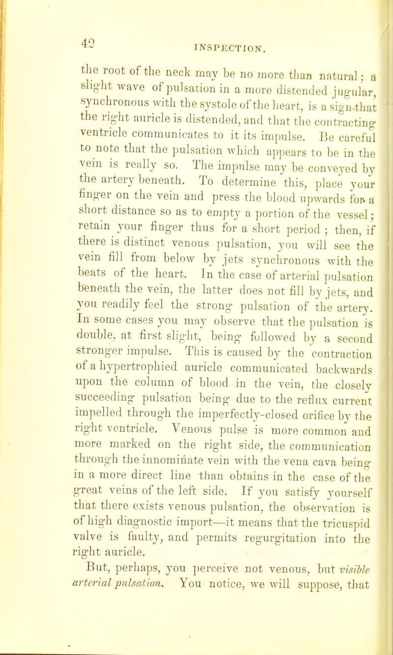 INSPECTION. the root of the neck may be no more than natural: a alight wave of pulsation in a more distended jugular, synchronous with the systole of the heart, is a sign.that the right auricle is distended, and that the contracting ventricle communicates to it its impulse. Be careful to note that the pulsation which appears to he in the vein is really so. The impulse may he conveyed by the artery beneath. To determine'this, place your finger on the vein and press the blood upwards for. a short distance so as to empty a portion of the vessel; retain your finger thus for a short period ; then, if there is distinct venous pulsation, you will see the vein fill from below by jets synchronous with the beats of the heart. In the case of arterial pulsation beneath the vein, the latter does not fill by jets, and you readily feel the strong pulsation of the artery. In some cases you may observe that the pulsation is double, at first slight, being followed by a second stronger impulse. This is caused by the contraction of a hypertrophied auricle communicated backwards upon the column of blood in the vein, the closely succeeding pulsation being due to the reflux current impelled through the imperfectly-closed ori6ce by the right ventricle. Venous pulse is more common and more marked on the right side, the communication through the innominate vein with the vena cava being in a more direct line than obtains in the case of the great veins of the left side. If you satisfy yourself that there exists venous pulsation, the observation is of high diagnostic import—it means that the tricuspid valve is faulty, and permits regurgitation into the right auricle. But, perhaps, you perceive not venous, but visible arterial pulsation. You notice, we will suppose, that