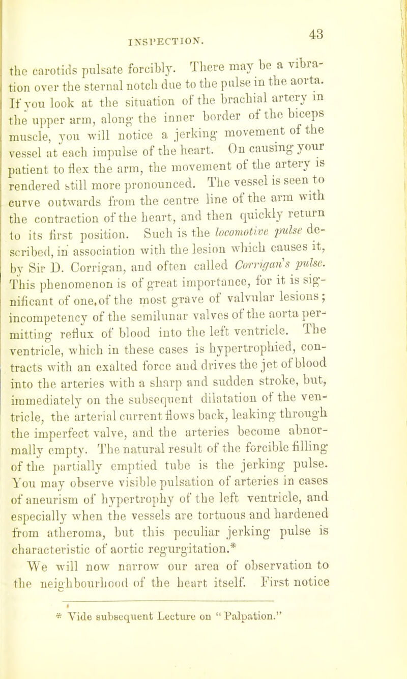 INSPECTION. the carotids pulsate forcibly. There may be a vibra- tion over the sternal notch due to the pulse in the aorta. If vou look at the situation of the brachial artery in the upper arm, along' the inner border of the biceps muscle, you will notice a jerking movement of the vessel attach impulse of the heart. On causing- your patient to Hex the arm, the movement of the artery is rendered still more pronounced. The vessel is seen to curve outwards from the centre line of the arm with the contraction of the heart, and then cpiickly return to its first position. Such is the locomotive pulse de- scribed, in association with the lesion which causes it, by Sir D. Corrigan, and often called Corrigari's pulse. This phenomenon is of great importance, for it is sig- nificant of one.of the most grave of valvular lesions; incompetency of the semilunar valves of the aorta per- mitting reflux of blood into the left ventricle. The ventricle, which in these cases is hypertrophicd, con- tracts with an exalted force and drives the jet of blood into the arteries with a sharp and sudden stroke, but, immediately on the subsecpient dilatation of the ven- tricle, the arterial current flows back, leaking through the imperfect valve, and the arteries become abnor- mally empty. The natural result of the forcible filling of the partially emptied tube is the jerking pulse. You may observe visible pulsation of arteries in cases of aneurism of hypertrophy of the left ventricle, and especially when the vessels are tortuous and hardened from atheroma, but this peculiar jerking pulse is characteristic of aortic regurgitation.* We will now narrow our area of observation to the neighbourhood of the heart itself. First notice * Vide subsequent Lecture on  Palpation.