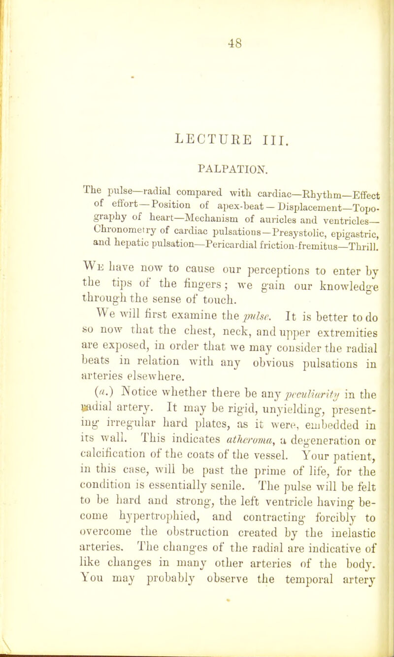 LECTURE III. PALPATION. The pulse—radial compared with cardiac—Rhythm—Effect of effort —Position of apex-beat - Displacement—Topo- graphy of heart—Mechanism of auricles and ventricles— Chronometry of cardiac pulsations-Presystolic, epigastric, and hepatic pulsation—Pericardial friction-fremitus—Thrill. We Lave now to cause our perceptions to enter by the tips of the fingers; we gain our knowledge through the sense of touch. We will first examine the pulse. It is better to do so now that the chest, neck, and upper extremities are exposed, in order that we may consider the radial beats in relation with any obvious pulsations in arteries elsewhere. (ft.) Notice whether there be any peculiarity in the radial artery. It may be rigid, unyielding, present- ing irregular hard plates, as it were, embedded in its wall. This indicates atheroma, a defeneration or calcification of the coats of the vessel. Your patient, in this case, will be past the prime of life, for the condition is essentially senile. The pulse will be felt to be hard and strong, the left ventricle having be- come hypertrophied, and contracting forcibly to overcome the ohstruction created by the inelastic arteries. The changes of the radial are indicative of like changes in many other arteries of the body. You may probably observe the temporal artery