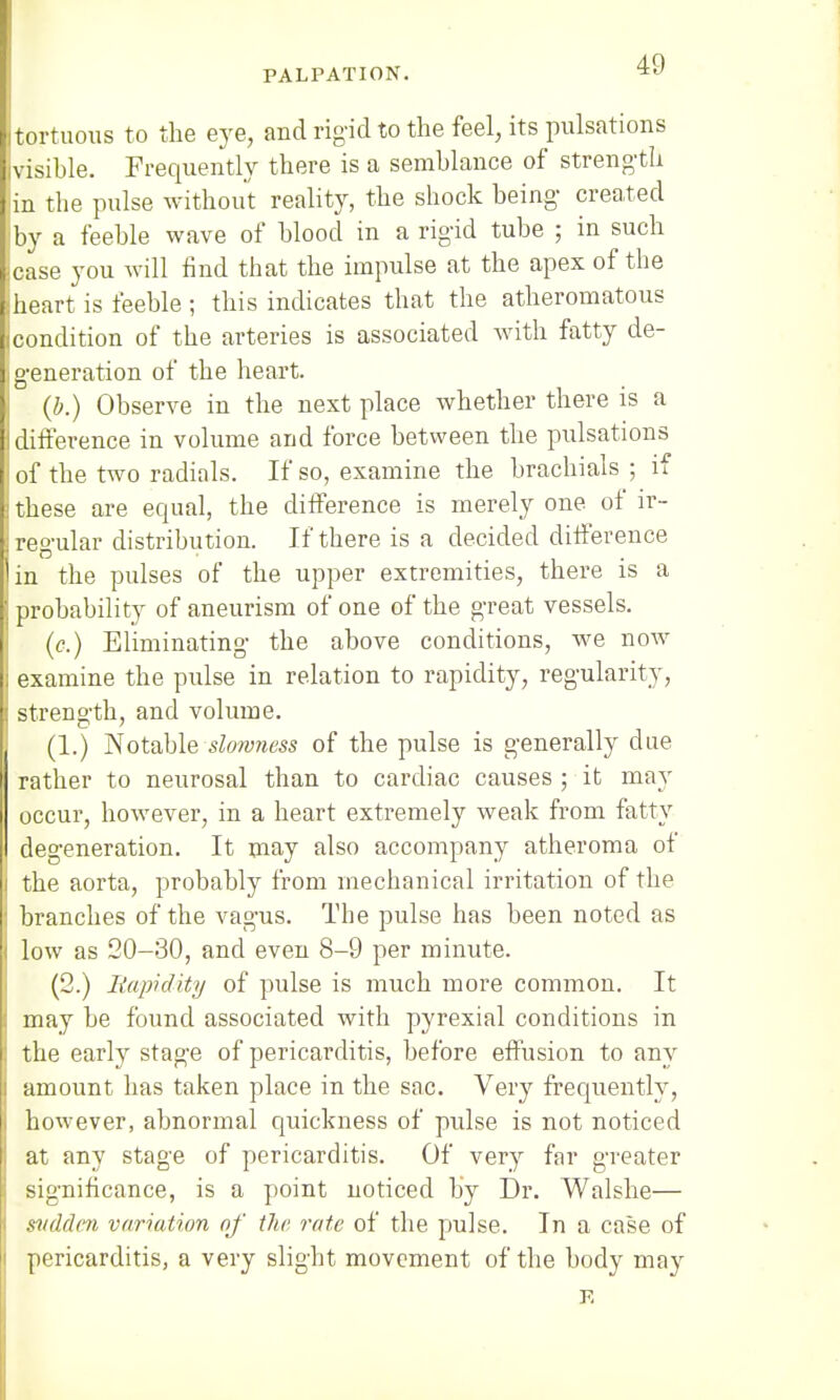 I tortuous to the eye, and rig-id to the feel, its pulsations visible. Frequently there is a semblance of strength in the pulse without reality, the shock being- created jby a feeble wave of blood in a rigid tube ; in such jcase you will find that the impulse at the apex of the heart is feeble ; this indicates that the atheromatous condition of the arteries is associated with fatty de- generation of the heart. (b.) Observe in the next place whether there is a I difference in volume and force between the pulsations i of the two radials. If so, examine the brachials ; if these are equal, the difference is merely one of ir- regular distribution. If there is a decided difference in the pulses of the upper extremities, there is a probability of aneurism of one of the great vessels. (c.) Eliminating the above conditions, we now examine the pulse in relation to rapidity, regularity, strength, and volume. (1.) Notable slonmess of the pulse is generally due rather to neurosal than to cardiac causes ; it may occur, however, in a heart extremely weak from fatty degeneration. It may also accompany atheroma of the aorta, probably from mechanical irritation of the I branches of the vagus. The pulse has been noted as low as 20-30, and even 8-9 per minute. (2.) Rapidity of pulse is much more common. It I may be found associated with pyrexial conditions in j the early stage of pericarditis, before effusion to any amount has taken place in the sac. Very frequently, however, abnormal quickness of pulse is not noticed ! at any stage of pericarditis. Of very far greater j significance, is a point noticed by Dr. Walshe— sudden variation of the rate of the pulse. In a case of pericarditis, a very slight movement of the body may p