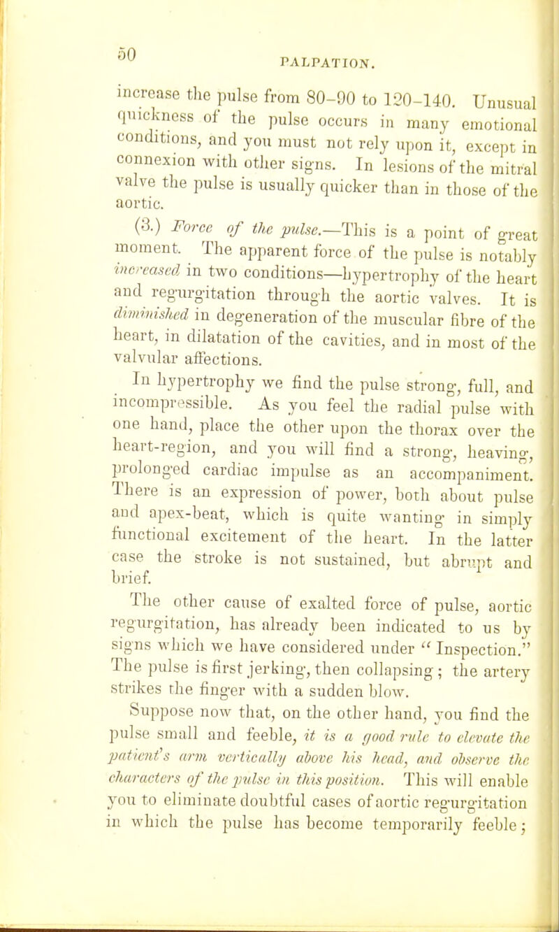 PALPATION. increase the pulse from 80-90 to 120-140. Unusual quickness of the pulse occurs in many emotional conditions, and you must not rely upon it, except in connexion with other signs. In lesions of the mitral valve the pulse is usually quicker than in those of the aortic. (3.) Force of the pulse.—-This is a point of great moment, The apparent force of the pulse is notably increased in two conditions—hypertrophy of the heart and regurgitation through the aortic valves. It is diminished in degeneration of the muscular fibre of the heart, in dilatation of the cavities, and in most of the valvular affections. In hypertrophy we find the pulse strong, full, and incompressible. As you feel the radial pulse with one hand, place the other upon the thorax over the heart-region, and you will find a strong, heaving, prolonged cardiac impulse as an accompaniment. There is an expression of power, both about pulse and apex-beat, which is quite wanting in simply functional excitement of the heart. In the latter case the stroke is not sustained, but abrupt and brief. The other cause of exalted force of pulse, aortic regurgitation, has already been indicated to us by signs which we have considered under  Inspection. The pulse is first jerking, then collapsing ; the artery strikes rhe finger with a sudden blow. Suppose now that, on the other hand, you find the pulse small and feeble, it is a good rule to elevate the patient's arm vertically above his head, and observe the characters of the pulse in this position. This will enable you to eliminate doubtful cases of aortic regurgitation in which the pulse has become temporarily feeble ;