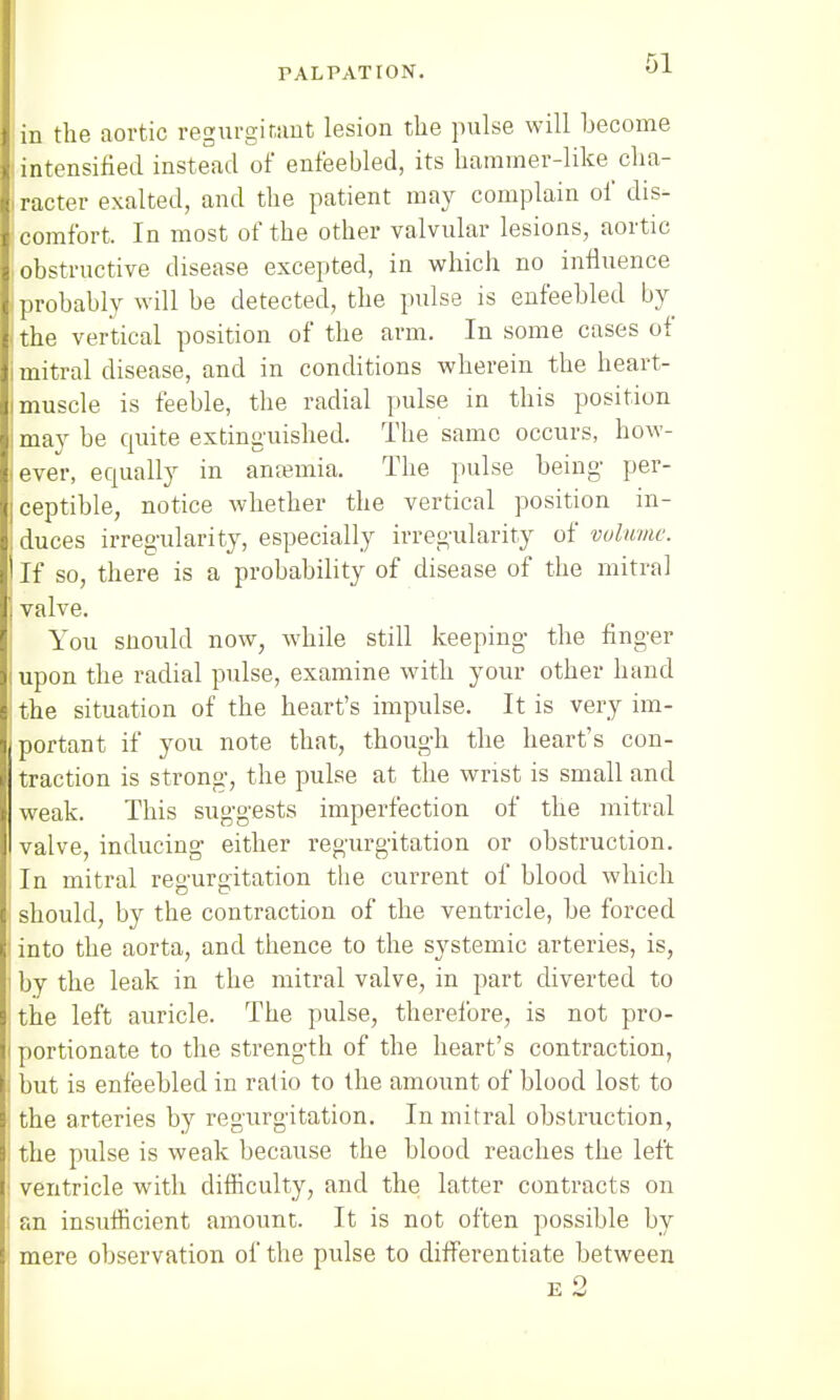 in the aortic regurgitant lesion the pulse will become -intensified instead of enfeebled, its hammer-like cha- racter exalted, and the patient may complain of dis- comfort. In most of the other valvular lesions, aortic obstructive disease excepted, in which no influence probably will be detected, the pulse is enfeebled by the vertical position of the arm. In some cases of mitral disease, and in conditions wherein the heart- muscle is feeble, the radial pulse in this position may be quite extinguished. The same occurs, how- ever, equally in anaemia. The pulse being per- ceptible, notice whether the vertical position in- duces irregularity, especially irregularity of volume. If so, there is a probability of disease of the mitral valve. You snould now, while still keeping the finger upon the radial pulse, examine with your other hand the situation of the heart's impulse. It is very im- portant if you note that, though the heart's con- traction is strong, the pulse at the wrist is small and weak. This suggests imperfection of the mitral valve, inducing either regurgitation or obstruction. In mitral regurgitation the current of blood which should, by the contraction of the ventricle, be forced into the aorta, and thence to the systemic arteries, is, by the leak in the mitral valve, in part diverted to the left auricle. The pulse, therefore, is not pro- portionate to the strength of the heart's contraction, but is enfeebled in ratio to the amount of blood lost to the arteries by regurgitation. In mitral obstruction, the pulse is weak because the blood reaches the left ventricle with difficulty, and the latter contracts on an insufficient amount. It is not often possible by mere observation of the pulse to differentiate between e2