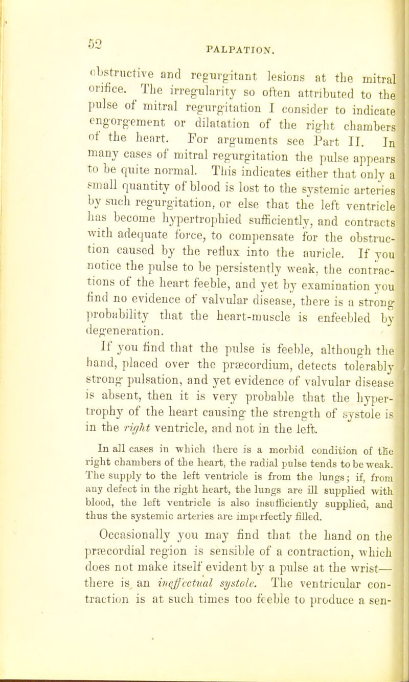 PALPATION. obstructive and regurgitant lesions at the mitral orifice. The irregularity so often attributed to the pulse of mitral regurgitation I consider to indicate engorgement or dilatation of the right chambers of the heart. For arguments see Part II. In many cases of mitral regurgitation the pulse appears to be quite normal. This indicates either that only a small quantity of blood is lost to the systemic arteries by such regurgitation, or else that the left ventricle has become hypertrophied sufficiently, and contracts with adequate force, to compensate for the obstruc- tion caused by the reflux into the auricle. If you: notice the pulse to be persistently weak, the contrac- tions of the heart feeble, and yet by examination you find no evidence of valvular disease, there is a strong probability that the heart-muscle is enfeebled by degeneration. If you find that the pulse is feeble, although the hand, placed over the preecordium, detects tolerably strong pulsation, and yet evidence of valvular disease is absent, then it is very probable that the hyper- j trophy of the heart causing the strength of systole is in the right ventricle, and not in the left. In all cases in -which there is a morbid condition of tile right chambers of the heart, the radial pulse tends to be weak. The supply to the left ventricle is from the lungs; if, from any defect in the right heart, the lungs are ill supplied with blood, the left ventricle is also insufficiently supplied, and thus the systemic arteries are imperfectly filled. Occasionally you may find that the hand on the precordial region is sensible of a contraction, which does not make itself evident by a pulse at the wrist— there is an ineffectual systole. The ventricular con- traction is at such times too feeble to produce a sen-