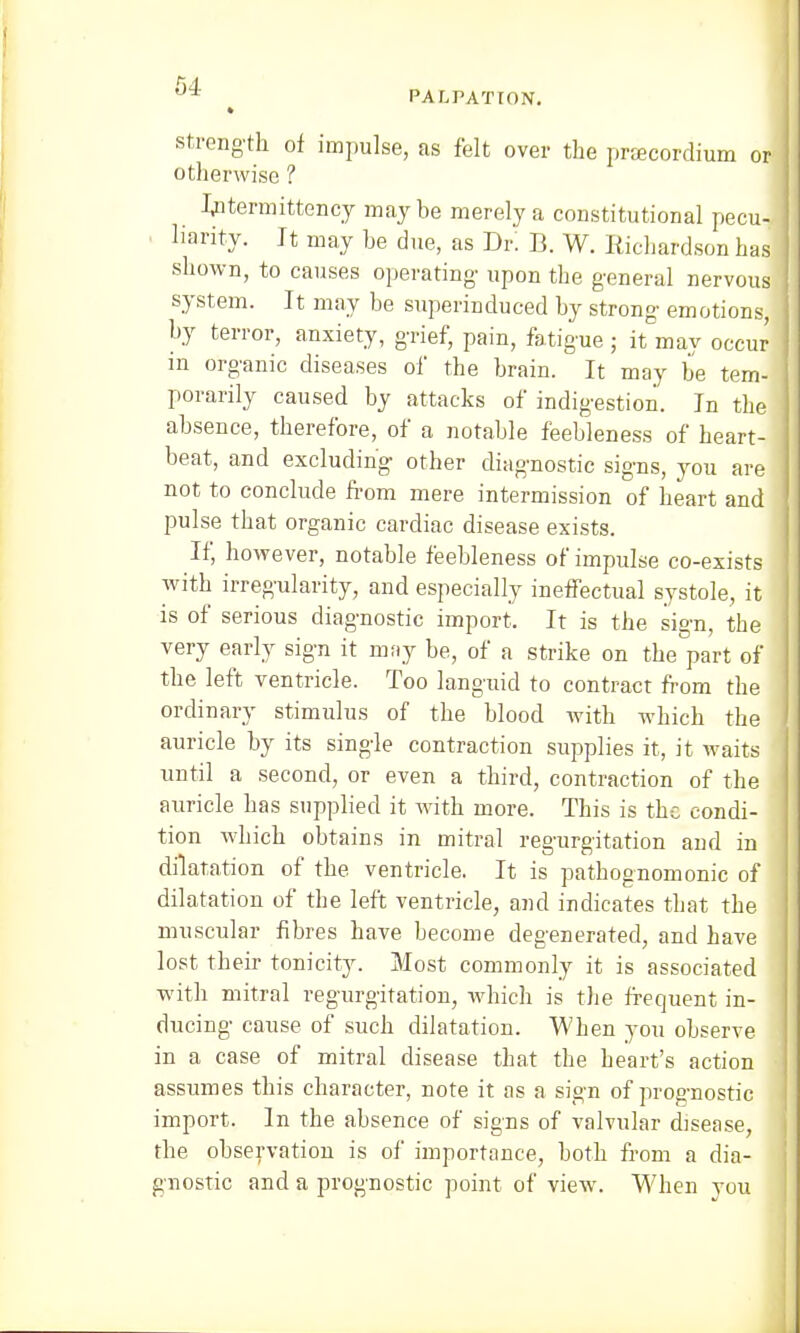 strength of impulse, as felt over the pracordium or otherwise ? Iptermittency maybe merely a constitutional pecu- liarity. It may be due, as Dr! B. W. Richardson has shown, to causes operating- upon the general nervous system. It may be superinduced by strong emotions, by terror, anxiety, grief, pain, fatigue ; it may occur in organic diseases of the brain. It may be tem- porarily caused by attacks of indigestion. In the absence, therefore, of a notable feebleness of heart- beat, and excluding other diagnostic signs, you are not to conclude from mere intermission of heart and pulse that organic cardiac disease exists. If, however, notable feebleness of impulse co-exists with irregularity, and especially ineffectual systole, it is of serious diagnostic import. It is the sign, the very early sign it may be, of a strike on the part of the left ventricle. Too languid to contract from the ordinary stimulus of the blood with which the auricle by its single contraction supplies it, it waits until a second, or even a third, contraction of the auricle has supplied it with more. This is the condi- tion which obtains in mitral regurgitation and in ' dilatation of the ventricle. It is pathognomonic of dilatation of the left ventricle, and indicates that the muscular fibres have become degenerated, and have lost their tonicity. Most commonly it is associated with mitral regurgitation, which is the frequent in- ducing cause of such dilatation. When you observe in a case of mitral disease that the heart's action assumes this character, note it as a sign of prognostic import. In the absence of signs of valvular disease, the observation is of importance, both from a dia- gnostic and a prognostic point of view. When you