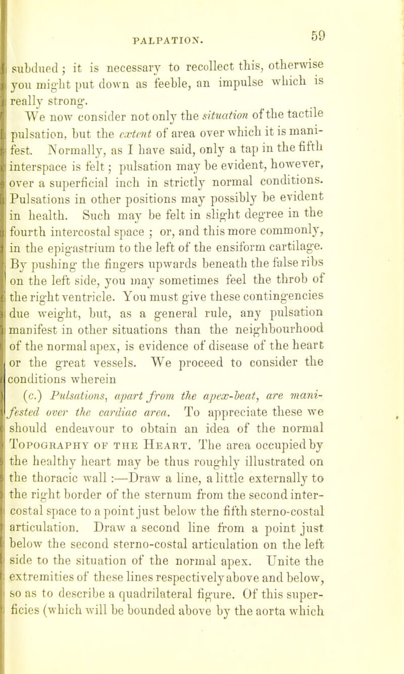 subdued; it is necessary to recollect this, otherwise you might put down as feeble, an impulse which is really strong. We now consider not only the situation of the tactile pulsation, but the extent of area over which it is mani- fest. Normally, as I have said, only a tap in the fifth interspace is felt; pulsation may be evident, however, over a superficial inch in strictly normal conditions. Pulsations in other positions may possibly be evident in health. Such may be felt in slight degree in the | fourth intercostal space ; or, and this more commonly, in the epigastrium to the left of the ensiform cartilage. By pushing the fingers upwards beneath the false ribs on the left side, you may sometimes feel the throb of the right ventricle. You must give these contingencies due weight, but, as a general rule, any pulsation manifest in other situations than the neighbourhood of the normal apex, is evidence of disease of the heart or the great vessels. We proceed to consider the conditions wherein (c.) Pulsations, apart from the apex-beat, are mani- fested over the cardiac area. To appreciate these we should endeavour to obtain an idea of the normal Topography of the Heart. The area occupied by the healthy heart may be thus roughly illustrated on the thoracic wall :—Draw a line, a little externally to the right border of the sternum from the second inter- costal space to a point just below the fifth sterno-costal articulation. Draw a second line from a point just below the second sterno-costal articulation on the left side to the situation of the normal apex. Unite the extremities of these lines respectively above and below, so as to describe a quadrilateral figure. Of this super- ficies (which will be bounded above by the aorta which