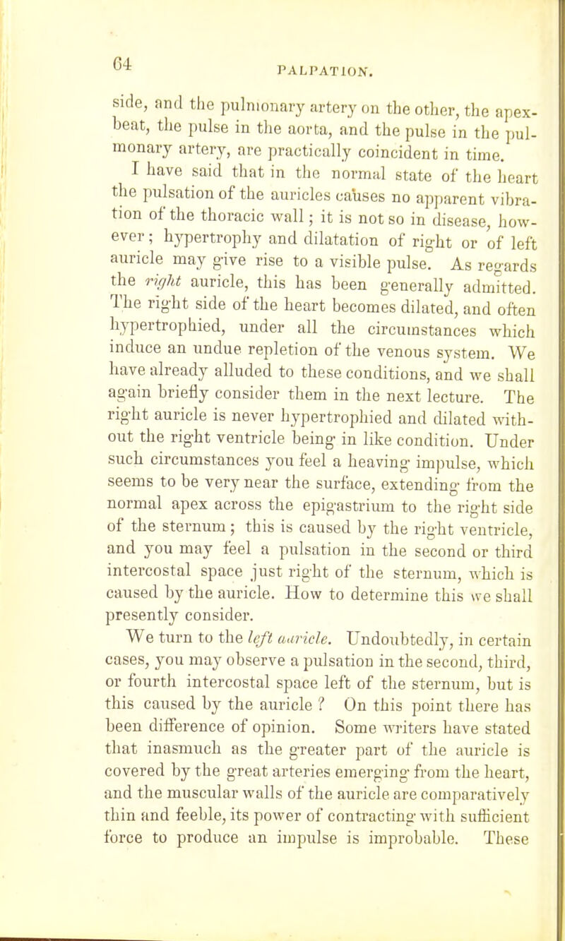 PALPATION. side, and the pulmonary artery on the other, the apex- beat, the pulse in the aorta, and the pulse in the pul- monary artery, are practically coincident in time. I have said that in the normal state of the heart the pulsation of the auricles causes no apparent vibra- tion of the thoracic wall; it is not so in disease, how- ever ; hypertrophy and dilatation of right or of left auricle may give rise to a visible pulse. As regards the right auricle, this has been generally admitted. The right side of the heart becomes dilated, and often hypertrophied, under all the circumstances which induce an undue repletion of the venous system. We have already alluded to these conditions, and we shall again briefly consider them in the next lecture. The right auricle is never hypertrophied and dilated with- out the right ventricle being in like condition. Under such circumstances you feel a heaving impulse, which seems to be very near the surface, extending from the normal apex across the epigastrium to the right side of the sternum; this is caused by the right ventricle, and. you may feel a pulsation in the second or third intercostal space just right of the sternum, which is caused by the auricle. How to determine this we shall presently consider. We turn to the left auricle. Undoubtedly, in certain cases, you may observe a pulsation in the second, third, or fourth intercostal space left of the sternum, but is this caused by the auricle ? On this point there has been difference of opinion. Some writers have stated that inasmuch as the greater part of the auricle is covered by the great arteries emerging from the heart, and the muscular walls of the auricle are comparatively thin and feeble, its power of contracting with sufficient force to produce an impulse is improbable. These