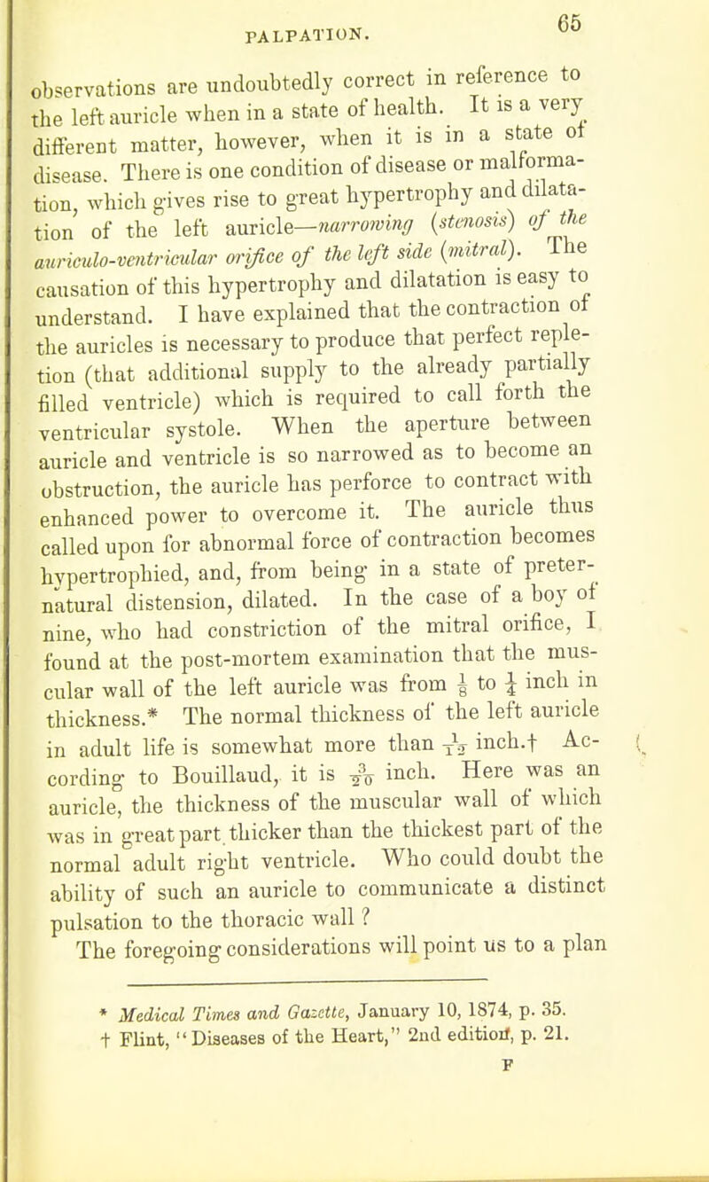 an PALPATION. vo observations are undoubtedly correct in reference to the left auricle when in a state of health. It is a very different matter, however, when it is m a state ot disease. There is one condition of disease or malforma- tion, which gives rise to great hypertrophy and dilata- tion of the left auricle—narrowing (stenosis) of the auriculo-ventrimdar orifice of the left side (mitral). The causation of this hypertrophy and dilatation is easy to understand. I have explained that the contraction ot the auricles is necessary to produce that perfect reple- tion (that additional supply to the already partially filled ventricle) which is required to call forth the ventricular systole. When the aperture between auricle and ventricle is so narrowed as to become an obstruction, the auricle has perforce to contract with enhanced power to overcome it. The auricle thus called upon for abnormal force of contraction becomes hypertrophied, and, from being in a state of preter- natural distension, dilated. In the case of a boy of nine, who had constriction of the mitral orifice, I found at the post-mortem examination that the mus- cular wall of the left auricle was from \ to \ inch in thickness* The normal thickness of the left auricle in adult life is somewhat more than TV inch.f Ac- cording to Bouillaud, it is & i^li. Here was an auricle, the thickness of the muscular wall of which was in great part, thicker than the thickest part of the normal adult right ventricle. Who could doubt the ability of such an auricle to communicate a distinct pulsation to the thoracic wall ? The foregoing considerations will point us to a plan * Medical Times and Gazette, January 10, 1874, p. 35. t Flint, Diseases of the Heart, 2nd edition*, p. 21.