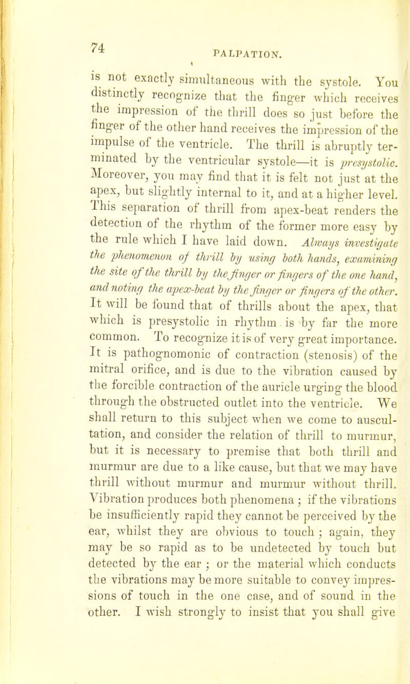 is not exactly simultaneous with the systole. You distinctly recognize that the finger which receives the impression of the thrill does so just before the finger of the other hand receives the impression of the impulse of the ventricle. The thrill is abruptly ter- minated by the ventricular systole—it is presystolic. Moreover, you may find that it is felt not just at the apex, but slightly internal to it, and at a higher level. This separation of thrill from apex-beat renders the detection of the rhythm of the former more easy by the rule which I have laid down. Always investigate the phenomenon of thrill by using both hands, examining the site of the thrill by the.finger or fingers of the one hand, and noting the apex-beat by the finger or fingers of the other. It will be found that of thrills about the apex, that which is presystolic in rhythm is by far the more common. To recognize it is of very great importance. It is pathognomonic of contraction (stenosis) of the mitral orifice, and is due to the vibration caused by the forcible contraction of the auricle urgiiig the blood through the obstructed outlet into the ventricle. We shall return to this subject when we come to auscul- tation, and consider the relation of thrill to murmur, but it is necessary to premise that both thrill and murmur are due to a like cause, but that we may have thrill without murmur and murmur without thrill. Vibration produces both phenomena ; if the vibrations be insufficiently rapid they cannot be perceived by the ear, whilst they are obvious to touch ; again, they may be so rapid as to be undetected by touch but detected by the ear ; or the material which conducts the vibrations may be more suitable to convey impres- sions of touch in the one case, and of sound in the other. I wish strongly to insist that you shall give