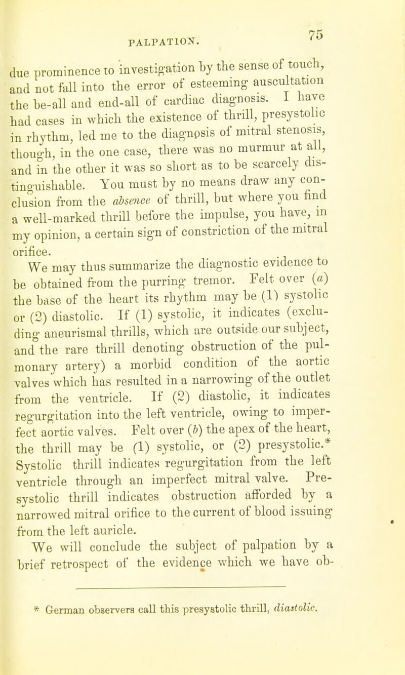 7f» PALPATION. due prominence to investigation by the sense of touch, and not fell into the error of esteeming auscultation the be-all and end-all of cardiac diagnosis. I have had cases in which the existence of thrill, presystolic in rhythm, led me to the diagnpsis of mitral stenosis, thouoh, in the one case, there was no murmur at all, and in the other it was so short as to be scarcely dis- tinguishable. You must by no means draw any con- clusion from the absence of thrill, but where you find a well-marked thrill hefore the impulse, you have, m my opinion, a certain sign of constriction of the mitral orifice. We may thus summarize the diagnostic evidence to be obtained from the purring tremor. Felt over (a) the base of the heart its rhythm may be (1) systolic or (2) diastolic. If (1) systolic, it indicates (exclu- ding aneurismal thrills, which are outside oiir subject, and°the rare thrill denoting obstruction of the pul- monary artery) a morbid condition of the aortic valves which has resulted in a narrowing of the outlet from the ventricle. If (2) diastolic, it indicates regurgitation into the left ventricle, owing to imper- fect aortic valves. Felt over (ft) the apex of the heart, the thrill may be (1) systolic, or (2) presystolic* Systolic thrill indicates regurgitation from the left ventricle through an imperfect mitral valve. Pre- systolic thrill indicates obstruction afforded by a narrowed mitral orifice to the current of blood issuing from the left auricle. We will conclude the subject of palpation by a brief retrospect of the evidence which we have ob- * German observers call this presystolic thrill, diastolic.