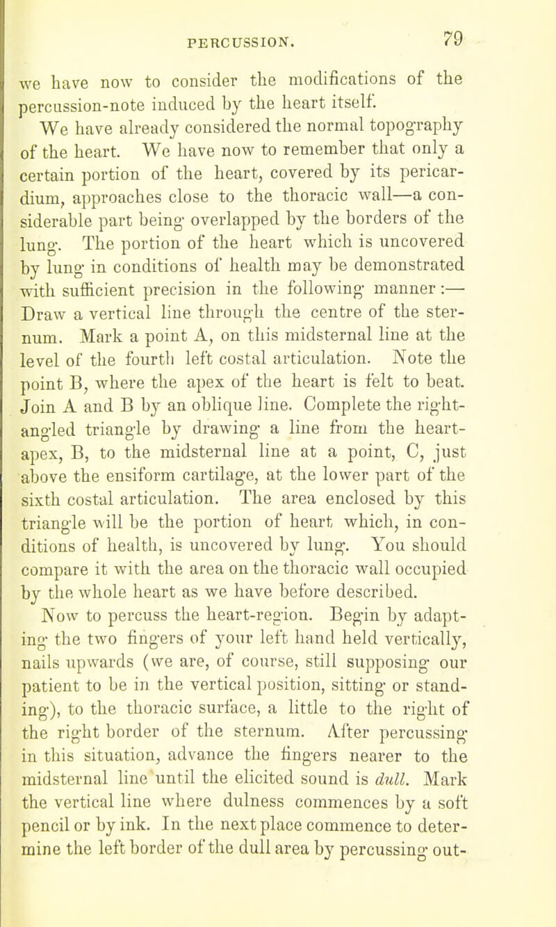 we have now to consider the modifications of the percussion-note induced by the heart itself. We have already considered the normal topography of the heart. We have now to remember that only a certain portion of the heart, covered by its pericar- dium, approaches close to the thoracic wall—a con- siderable part being' overlapped by the borders of the lung-. The portion of the heart which is uncovered by lung- in conditions of health may be demonstrated with sufficient precision in the following- manner:— Draw a vertical line through the centre of the ster- num. Mark a point A, on this midsternal line at the level of the fourth left costal articulation. Note the point B, where the apex of the heart is felt to beat. Join A and B by an oblique line. Complete the right- angled triangle by drawing a line from the heart- apex, B, to the midsternal line at a point, C, just above the ensiform cartilage, at the lower part of the sixth costal articulation. The area enclosed by this triangle will be the portion of heart which, in con- ditions of health, is uncovered by lung. You should compare it with the area on the thoracic wall occupied by the whole heart as we have before described. Now to percuss the heart-region. Begin by adapt- ing the two fingers of your left hand held vertically, nails upwards (we are, of course, still supposing our patient to be in the vertical position, sitting or stand- ing), to the thoracic surface, a little to the right of the right border of the sternum. Aiter percussing in this situation, advance the fingers nearer to the midsternal line until the elicited sound is dull. Mark the vertical line where dulness commences by a soft pencil or by ink. In the next place commence to deter- mine the left border of the dull area by percussing out-