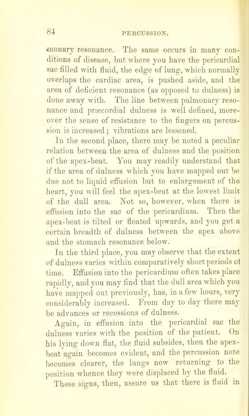 ■monary resonance. The same occurs in many con- ditions of disease, but where you have the pericardial sac filled with fluid, the edge of lung', which normally overlaps the cardiac area, is pushed aside, and the area of deficient resonance (as opposed to dulness) is done away with. The line between pulmonary reso- nance and precordial dulness is well defined, more- over the sense of resistance to the fingers on percus- sion is increased; vibrations are lessened. In the second place, there may be noted a peculiar relation between the area of dulness and the position of the apex-beat. You may readily understand that if the area of dulness which you have mapped out be due not to liquid effusion but to enlargement of the heart, you will feel the apex-beat at the lowest limit of the dull area. Not so, however, when there is effusion into the sac of the pericardium. Then the apex-beat is tilted or floated upwards, and you get a certain breadth of dulness between the apex above and the stomach resonance below. In the third place, you may observe that the extent of dulness varies within comparatively short periods of time. Effusion into the pericardium often takes place rapidly, and you may find that the dull area which you have mapped out previously, has, in a few hours, very considerably increased. From day to day there may be advances or recessions of dulness. Again, in effusion into the pericardial sac the dulness varies with the position of the patient. On his lying down flat, the fluid subsides, then the apex- beat again becomes evident, and the percussion note becomes clearer, the lungs now returning to the position whence they were displaced by the fluid. These signs, then, assure us that there is fluid in