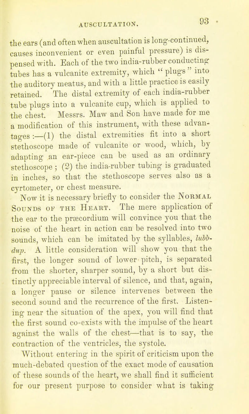 the ears (and often when auscultation is long-continued, causes inconvenient or even painful pressure) is dis- pensed with. Each of the two india-rubher conducting tubes has a vulcanite extremity, which  plugs  into the auditory meatus, and with a little practice is easily retained. The distal extremity of each india-rubber tube plugs into a vulcanite cup, which is applied to the chest. Messrs. Maw and Son have made for me a modification of this instrument, with these advan- tages :_(l) the distal extremities fit into a short stethoscope made of vulcanite or wood, which, by adapting an ear-piece can be used as an ordinary stethoscope ; (2) the india-rubber tubing is graduated in inches, so that the stethoscope serves also as a cyrtometer, or chest measure. ' Now it is necessary briefly to consider the Normal Sounds of the Heart. The mere application of the ear to the prsecordium will convince you that the noise of the heart in action can be resolved into two sounds, which can be imitated by the syllables, hiVb- dup. A little consideration will show you that the first, the longer sound of lower pitch, is separated from the shorter, sharper sound, by a short but dis- tinctly appreciable interval of silence, and that, again, a longer pause or silence intervenes between the second sound and the recurrence of the first. Listen- ing near the situation of the apex, you will find that the first sound co-exists with the impulse of the heart against the walls of the chest—that is to say, the contraction of the ventricles, the systole. Without entering in the spirit of criticism upon the much-debated question of the exact mode of causation of these sounds of the heart, we shall find it sufficient for our present purpose to consider what is taking