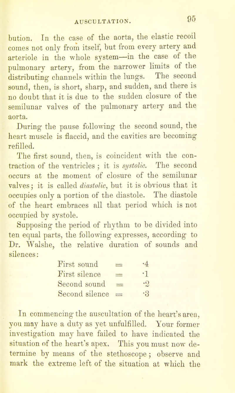 bution. In the case of the aorta, the elastic recoil comes not only from itself, hut from every artery and arteriole in the whole system—in the case of the pulmonary artery, from the narrower limits of the distributing- channels within the lungs. The second sound, then, is short, sharp, and sudden, and there is no doubt that it is due to the sudden closure of the semilunar valves of the pulmonary artery and the aorta. During the pause following the second sound, the heart muscle is flaccid, and the cavities are becoming- refilled. The first sound, then, is coincident with the con- traction of the ventricles ; it is systolic. The second occurs at the moment of closure of the semilunar valves; it is called diastolic, but it is obvious that it occupies only a portion of the diastole. The diastole of the heart embraces all that period which is not occupied by systole. Supposing the period of rhythm to be divided into ten equal parts, the following expresses, according to Dr. Walshe, the relative duration of sounds and silences: First sound = -4 First silence = 1 Second sound = *2 Second silence = 3 In commencing the auscultation of the heart's area, you may have a duty as yet unfulfilled. Your former investigation may have failed to have indicated the situation of the heart's apex. This you must now de- termine by means of the stethoscope; observe and mark the extreme left of the situation at which the