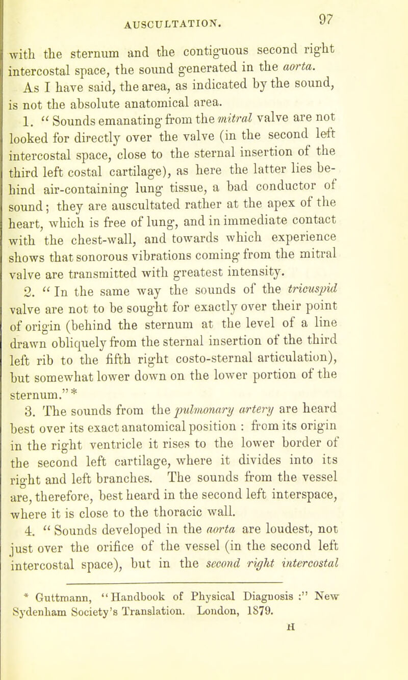 9? with the sternum and the contiguous second right intercostal space, the sound generated in the aorta. As I have said, the area, as indicated hy the sound, is not the absolute anatomical area. 1.  Sounds emanating from the mitral valve are not looked for directly over the valve (in the second left intercostal space, close to the sternal insertion of the third left costal cartilage), as here the latter lies be- hind air-containing lung tissue, a bad conductor of sound; they are auscultated rather at the apex of the heart, which is free of lung, and in immediate contact with the chest-wall, and towards which experience shows that sonorous vibrations coming from the mitral valve are transmitted with greatest intensity. 2.  In the same way the sounds of the tricuspid valve are not to be sought for exactly over their point of origin (behind the sternum at the level of a line drawn obliquely from the sternal insertion of the third left rib to the fifth right costo-sternal articulation), but somewhat lower down on the lower portion of the sternum.* 3. The sounds from the pulmonary artery are heard best over its exact anatomical position : from its origin in the right ventricle it rises to the lower border of the second left cartilage, where it divides into its right and left branches. The sounds from the vessel are, therefore, best heard in the second left interspace, where it is close to the thoracic wall. 4.  Sounds developed in the aorta are loudest, not just over the orifice of the vessel (in the second left intercostal space), but in the second right intercostal * Guttmann, Handbook of Physical Diagnosis : New Sydenham Society's Translation. London, 1879. H