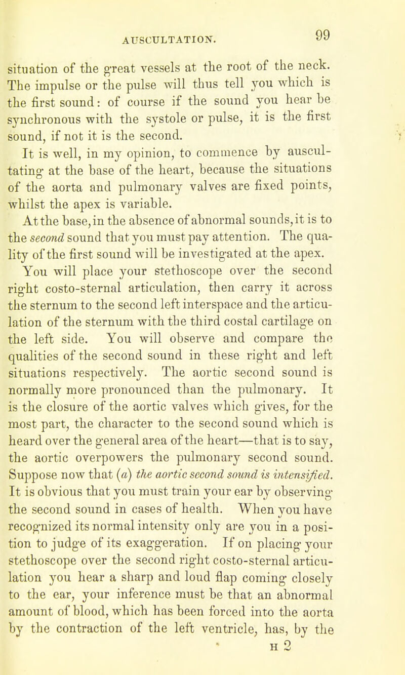 situation of the great vessels at the root of the neck. The impulse or the pulse will thus tell you which is the first sound: of course if the sound you hear he synchronous with the systole or pulse, it is the first sound, if not it is the second. '• It is well, in my opinion, to commence hy auscul- tating- at the hase of the heart, because the situations of the aorta and pulmonary valves are fixed points, whilst the apex is variable. Atthe base,in the absence of abnormal sounds,it is to the second sound that you must pay attention. The qua- lity of the first sound will be investigated at the apex. You will place your stethoscope over the second right costo-sternal articulation, then carry it across the sternum to the second left interspace and the articu- lation of the sternum with the third costal cartilage on the left side. You will observe and compare the qualities of the second sound in these right and left situations respectively. The aortic second sound is normally more pronounced than the pulmonary. It is the closure of the aortic valves which gives, for the most part, the character to the second sound which is heard over the general area of the heart—that is to say, the aortic overpowers the pulmonary second sound. Suppose now that (a) the aortic second sound is intensified. It is obvious that you must train your ear by observing the second sound in cases of health. When you have recognized its normal intensity only are you in a posi- tion to judge of its exaggeration. If on placing your stethoscope over the second right costo-sternal articu- lation you hear a sharp and loud flap coming closely to the ear, your inference must be that an abnormal amount of blood, which has been forced into the aorta by the contraction of the left ventricle, has, by the h 2