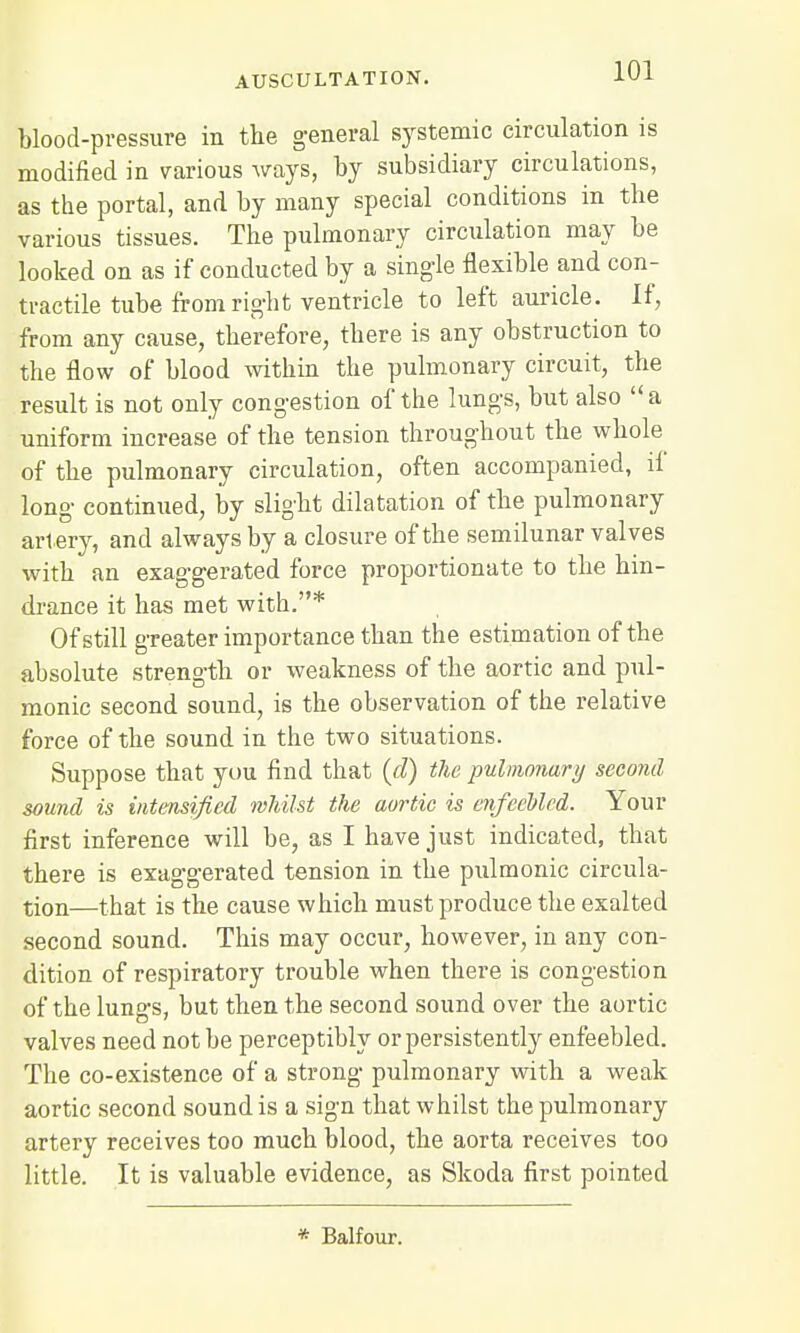 blood-pressure in the general systemic circulation is modified in various ways, by subsidiary circulations, as the portal, and by many special conditions in the various tissues. The pulmonary circulation may be looked on as if conducted by a single flexible and con- tractile tube from right ventricle to left auricle. If, from any cause, therefore, there is any obstruction to the flow of blood within the pulmonary circuit, the result is not only congestion of the lungs, but also a uniform increase of the tension throughout the whole of the pulmonary circulation, often accompanied, ii long continued, by slight dilatation of the pulmonary artery, and always by a closure of the semilunar valves with an exaggerated force proportionate to the hin- drance it has met with.* Of still greater importance than the estimation of the absolute strength or weakness of the aortic and pul- monic second sound, is the observation of the relative force of the sound in the two situations. Suppose that you find that (d) the pulmonary second sound is intensified whilst the aortic is enfeebled. Your first inference will be, as I have just indicated, that there is exaggerated tension in the pulmonic circula- tion—that is the cause which must produce the exalted second sound. This may occur, however, in any con- dition of respiratory trouble when there is congestion of the lungs, but then the second sound over the aortic valves need not be perceptibly or persistently enfeebled. The co-existence of a strong pulmonary with a weak aortic second sound is a sign that whilst the pulmonary artery receives too much blood, the aorta receives too little. It is valuable evidence, as Skoda first pointed * Balfour.