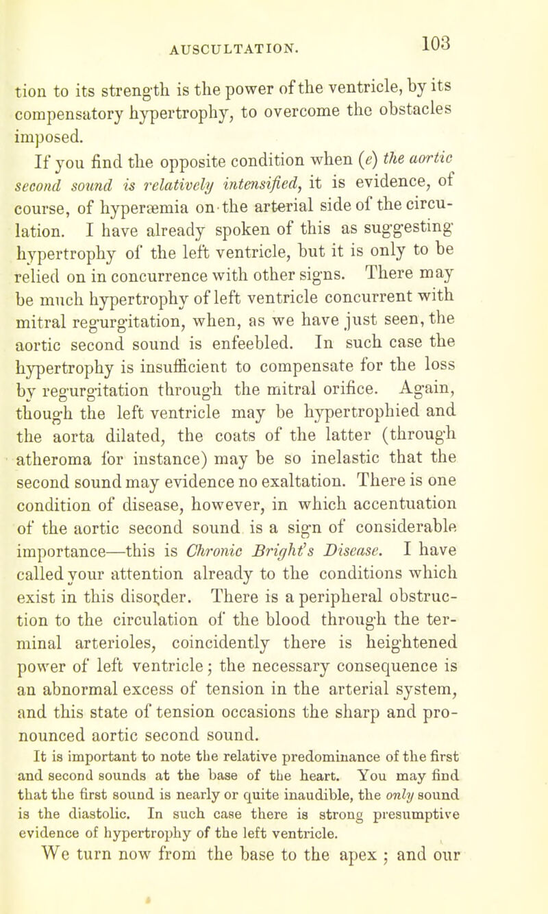 tion to its strength is the power of the ventricle, by its compensatory hypertrophy, to overcome the obstacles imposed. If you find the opposite condition when (e) the aortic second sound is relatively intensified, it is evidence, of course, of hyperemia on the arterial side of the circu- lation. I have already spoken of this as suggesting hypertrophy of the left ventricle, but it is only to be relied on in concurrence with other signs. There may be much hypertrophy of left ventricle concurrent with mitral regurgitation, when, as we have just seen, the aortic second sound is enfeebled. In such case the hypertrophy is insufficient to compensate for the loss by regurgitation through the mitral orifice. Again, though the left ventricle may be hypertrophied and the aorta dilated, the coats of the latter (through atheroma for instance) may be so inelastic that the second sound may evidence no exaltation. There is one condition of disease, however, in which accentuation of the aortic second sound is a sign of considerable importance—this is Chronic Bright's Disease. I have called your attention already to the conditions which exist in this disorder. There is a peripheral obstruc- tion to the circulation of the blood through the ter- minal arterioles, coincidently there is heightened power of left ventricle; the necessary consequence is an abnormal excess of tension in the arterial system, and this state of tension occasions the sharp and pro- nounced aortic second sound. It is important to note the relative predominance of the first and second sounds at the base of the heart. You may find that the first sound is nearly or quite inaudible, the only sound is the diastolic. In such case there is strong presumptive evidence of hypertrophy of the left ventricle. We turn now from the base to the apex ; and our