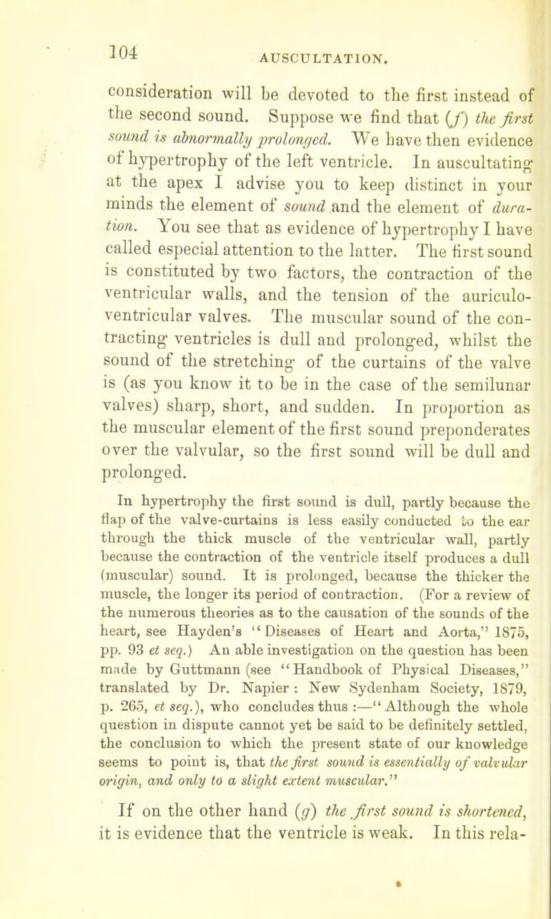 AUSCULTATION. consideration will be devoted to the first instead of the second sound. Suppose we find that (J) the first sound is abnormally prolonged. We have then evidence of hypertrophy of the left ventricle. In auscultating at the apex I advise you to keep distinct in your minds the element of sound and the element of dura- tion. You see that as evidence of hypertrophy I have called especial attention to the latter. The first sound is constituted by two factors, the contraction of the ventricular walls, and the tension of the auriculo- ventricular valves. The muscular sound of the con- tracting ventricles is dull and prolonged, whilst the sound of the stretching of the curtains of the valve is (as you know it to be in the case of the semilunar valves) sharp, short, and sudden. In proportion as the muscular element of the first sound preponderates over the valvular, so the first sound will be dull and prolonged. In hypertrophy the first sound is dull, partly because the flap of the valve-curtains is less easily conducted lo the ear through the thick muscle of the ventricular wall, partly because the contraction of the ventricle itself produces a dull (muscular) sound. It is prolonged, because the thicker the muscle, the longer its period of contraction. (For a review of the numerous theories as to the causation of the sounds of the heart, see Hayden's Diseases of Heart and Aorta, 1875, pp. 93 et seq.) An able investigation on the question has been made by Guttmann (see Handbook of Physical Diseases, translated by Dr. Napier: New Sydenham Society, 1879, p. 265, et seq.), who concludes thus :—Although the whole question in dispute cannot yet be said to be definitely settled, the conclusion to which the present state of our knowledge seems to point is, that the first sound is essentially of valvular origin, and only to a slight extent muscular. If on the other hand (g) the first sound is shortened, it is evidence that the ventricle is weak. In this rela-