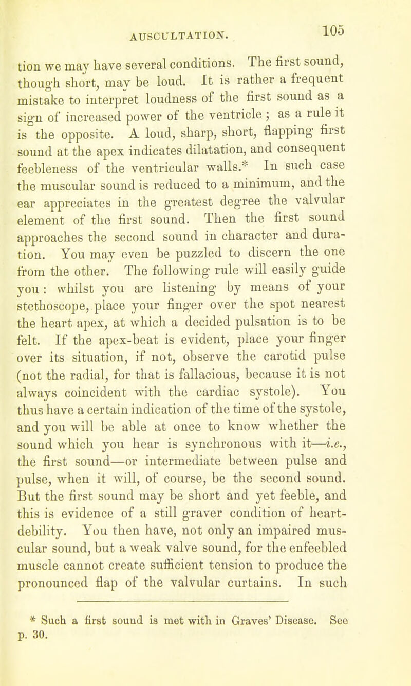 tion we may have several conditions. The first sound, though short, may be loud. It is rather a frequent mistake to interpret loudness of the first sound as a sign of increased power of the ventricle ; as a rule it is the opposite. A loud, sharp, short, flapping- first sound at the apex indicates dilatation, and consequent feebleness of the ventricular walls* In such case the muscular sound is reduced to a minimum, and the ear appreciates in the greatest degree the valvular element of the first sound. Then the first sound approaches the second sound in character and dura- tion. You may even be puzzled to discern the one from the other. The following rule will easily guide you: whilst you are listening by means of your stethoscope, place your finger over the spot nearest the heart apex, at which a decided pulsation is to be felt. If the apex-beat is evident, place your finger over its situation, if not, observe the carotid pulse (not the radial, for that is fallacious, because it is not always coincident with the cardiac systole). You thus have a certain indication of the time of the systole, and you will be able at once to know whether the sound which you hear is synchronous with it—i.e., the first sound—or intermediate between pulse and pulse, when it will, of course, be the second sound. But the first sound may be short and yet feeble, and this is evidence of a stdl graver condition of heart- debility. You then have, not only an impaired mus- cular sound, but a weak valve sound, for the enfeebled muscle cannot create sufficient tension to produce the pronounced flap of the valvular curtains. In such * Such a first sound is met with in Graves' Disease. See p. 30.