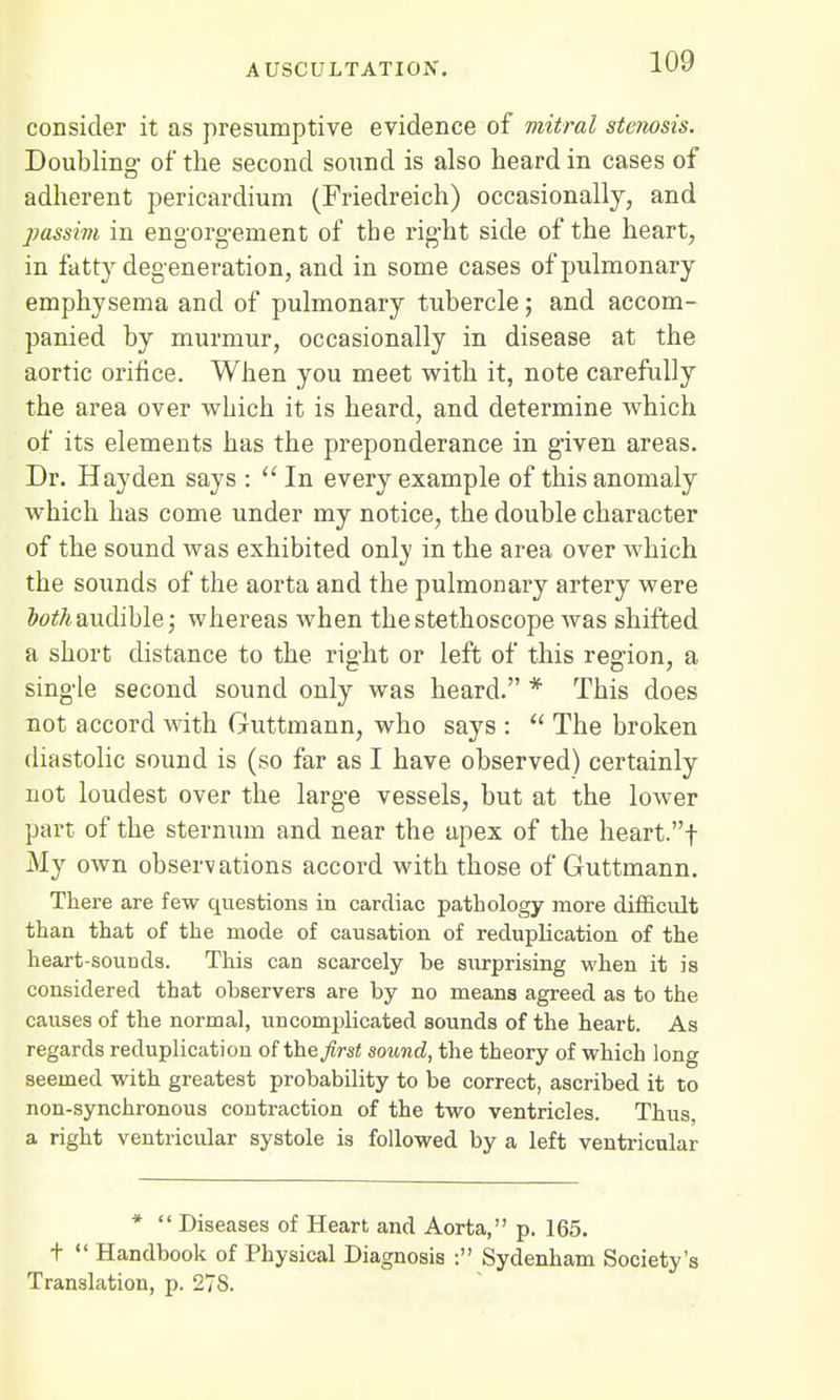consider it as presumptive evidence of mitral stenosis. Doubling of the second sound is also heard in cases of adherent pericardium (Friedreich) occasionally, and passim in engorgement of the right side of the heart, in fatty degeneration, and in some cases of pulmonary emphysema and of pulmonary tubercle; and accom- panied by murmur, occasionally in disease at the aortic orifice. When you meet with it, note carefully the area over which it is heard, and determine which of its elements has the preponderance in given areas. Dr. Hayden says : In every example of this anomaly which has come under my notice, the double character of the sound was exhibited only in the area over which the sounds of the aorta and the pulmonary artery were both audible; whereas when the stethoscope was shifted a short distance to the right or left of this region, a single second sound only was heard. * This does not accord with Guttmann, who says :  The broken diastolic sound is (so far as I have observed) certainly not loudest over the large vessels, but at the lower part, of the sternum and near the apex of the heart.f My own observations accord with those of Guttmann. There are few questions in cardiac pathology more difficult than that of the mode of causation of reduplication of the heart-sounds. This can scarcely be surprising when it is considered that observers are by no means agreed as to the causes of the normal, uncomplicated sounds of the heart. As regards reduplication of the first sound, the theory of which long seemed with greatest probability to be correct, ascribed it to non-synchronous contraction of the two ventricles. Thus, a right ventricular systole is followed by a left ventricular *  Diseases of Heart and Aorta, p. 165. T  Handbook of Physical Diagnosis : Sydenham Society's Translation, p. 27S.
