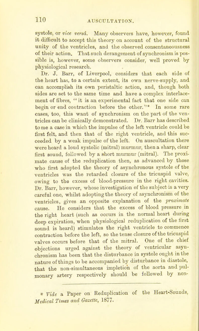 systole, or vice versd. Many observers have, however, found it difficult to accept this theory on account of the structural unity of the ventricles, and the observed consentaneousness of their action. That such derangement of synchronism is pos- sible is, however, some observers consider, well proved by physiological research. Dr. J. Barr, of Liverpool, considers that each side of the heart has, to a certain extent, its own nerve-supply, and can accomplish its own peristaltic action, and, though both sides are set to the same time and have a complex interlace- ment of fibres, it is an experimental fact that one side can begin or end contraction before the other.''* In some rare cases, too, this want of synchronism on the part of the ven- tricles can be clinically demonstrated. Dr. Barr has described to me a case in which the impulse of the left ventricle could be first felt, and then that of the right ventricle, and this suc- ceeded by a weak impulse of the left. On auscultation there were heard a loud systolic (mitral) murmur, then a sharp, clear first sound, followed by a short murmur (mitral). The proxi- mate cause of the reduplication then, as advanced by those who first adopted the theory of asynchronous systole of the ventricles was the retarded closure of the tricuspid valve, owing to the excess of blood-pressure in the right cavities. Dr. Barr, however, whose investigation of the subject is a very careful one, whilst adopting the theory of asynchronism of the ventricles, gives an opposite explanation of the proximate cause. He considers that the excess of blood pressure in the right heart (such as occurs in the normal heart during deep expiration, when physiological reduplication of the first sound is heard) stimulates the right ventricle to commence contraction before the left, so the tense closure of the tricuspid valves occurs before that of the mitral. One of the chief objections urged against the theory of ventricular asyn- chronism has been that the disturbance in systole ought in the nature of things to be accompanied by disturbance in diastole, that the non-simultaneous impletioh of the aorta and pul- monary artery respectively should be followed by non- * Vide a Paper on Reduplication of the Heart-Sounds, Medical Times and Gazette, 1877.