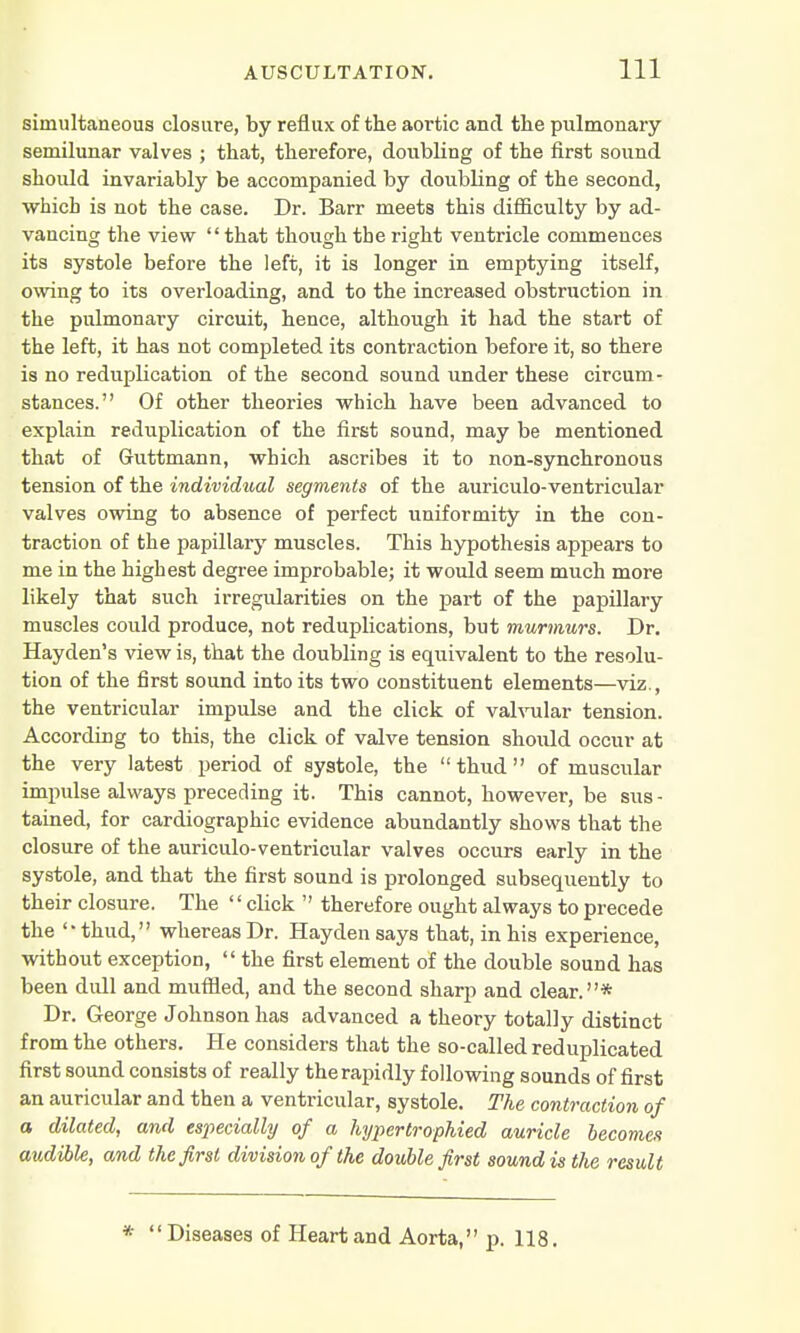 simultaneous closure, by reflux of the aortic and the pulmonary semilunar valves ; that, therefore, doubling of the first sound should invariably be accompanied by doubling of the second, which is not the case. Dr. Barr meets this difficulty by ad- vancing the view that though the right ventricle commences its systole before the left, it is longer in emptying itself, owing to its overloading, and to the increased obstruction in the pulmonary circuit, hence, although it had the start of the left, it has not completed its contraction before it, so there is no reduplication of the second sound under these circum- stances. Of other theories which have been advanced to explain reduplication of the first sound, may be mentioned that of Guttmann, which ascribes it to non-synchronous tension of the individual segments of the auriculo-ventricular valves owing to absence of perfect uniformity in the con- traction of the papillary muscles. This hypothesis appears to me in the highest degree improbable; it would seem much more likely that such irregularities on the part of the papillary muscles could produce, not reduplications, but murmurs. Dr. Hayden's view is, that the doubling is equivalent to the resolu- tion of the first sound into its two constituent elements—viz., the ventricular impulse and the click of valvular tension. According to this, the click of valve tension should occur at the very latest period of systole, the thud of muscular impulse always preceding it. This cannot, however, be sus- tained, for cardiographic evidence abundantly shows that the closure of the auriculo-ventricular valves occurs early in the systole, and that the first sound is prolonged subsequently to their closure. The '' click  therefore ought always to precede the thud, whereas Dr. Hayden says that, in his experience, without exception,  the first element of the double sound has been didl and muffled, and the second sharp and clear.* Dr. George Johnson has advanced a theory totally distinct from the others. He considers that the so-called reduplicated first sound consists of really the rapidly following sounds of first an auricular and then a ventricular, systole. The contraction of a dilated, and especially of a hypertrophied auricle becomes audible, and the first division of the double first sound is the result *  Diseases of Heart and Aorta, p. 118.