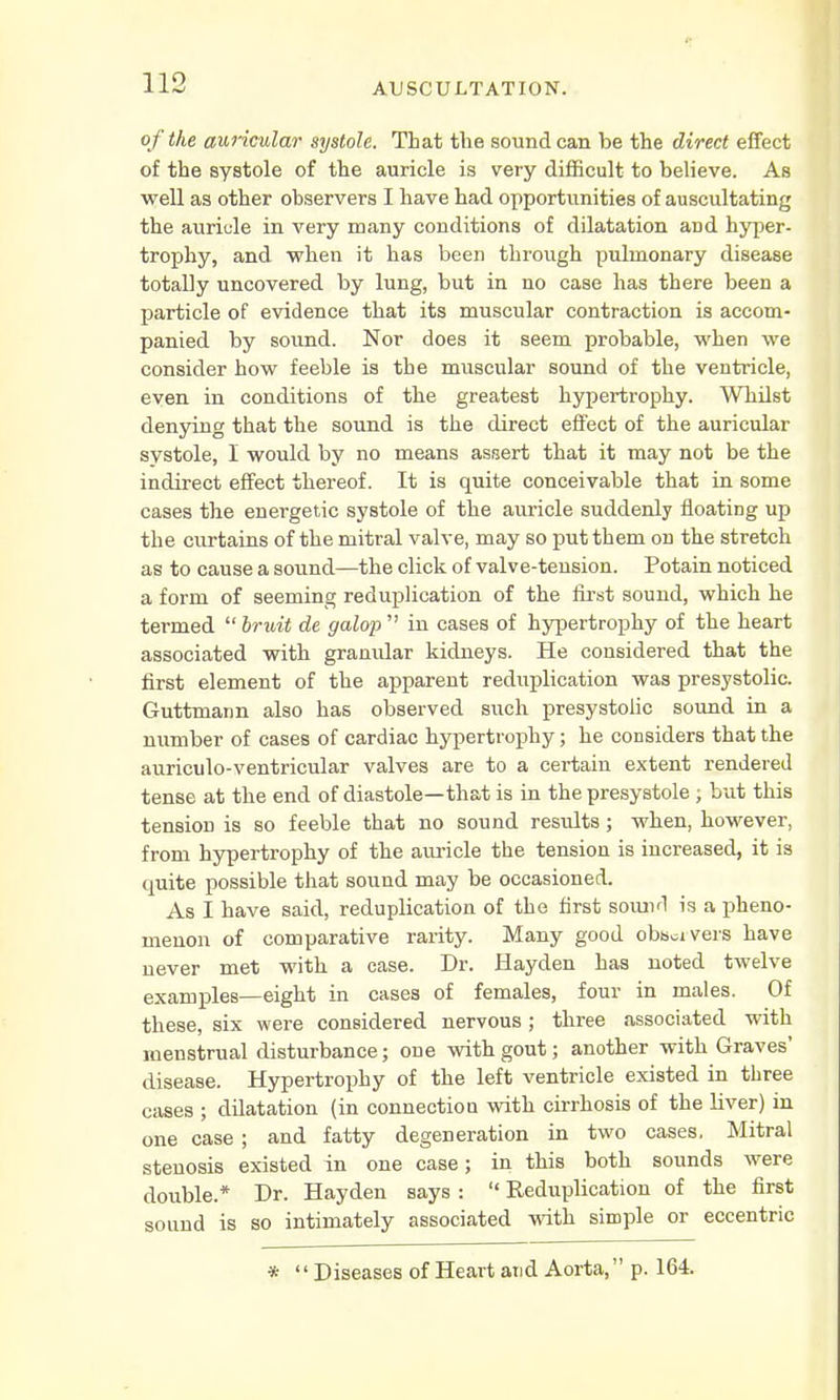 o f the auricular systole. That the sound can be the direct effect of the systole of the auricle is very difficult to believe. As well as other observers I have had opportunities of auscultating the auricle in very many conditions of dilatation aDd hyper- trophy, and when it has been through pulmonary disease totally uncovered by lung, but in no case has there been a particle of evidence that its muscular contraction is accom- panied by sound. Nor does it seem probable, when we consider how feeble is the muscular sound of the ventricle, even in conditions of the greatest hypertrophy. Whilst denying that the sound is the direct effect of the auricular systole, I would by no means assert that it may not be the indirect effect thereof. It is quite conceivable that in some cases the energetic systole of the auricle suddenly floating up the curtains of the mitral valve, may so put them on the stretch as to cause a sound—the click of valve-tension. Potain noticed a form of seeming reduplication of the first sound, which he termed  bruit de galop  in cases of hypertrophy of the heart associated with granular kidneys. He considered that the first element of the apparent reduplication was presystolic. Guttmann also has observed such presystolic sound in a number of cases of cardiac hypertrophy; he considers that the auriculo-ventricular valves are to a certain extent rendered tense at the end of diastole—that is in the presystole ; but this tension is so feeble that no sound results; when, however, from hypertrophy of the auricle the tension is increased, it is quite possible that sound may be occasioned. As I have said, reduplication of the first sound is a pheno- menon of comparative rarity. Many good observers have never met with a case. Dr. Hayden has noted twelve examples—eight in cases of females, four in males. Of these, six were considered nervous ; three associated with menstrual disturbance; one with gout; another with Graves' disease. Hypertrophy of the left ventricle existed in three cases ; dilatation (in connection with cirrhosis of the liver) in one case; and fatty degeneration in two cases. Mitral stenosis existed in one case; in this both sounds were double.* Dr. Hayden says :  Reduplication of the first sound is so intimately associated with simple or eccentric